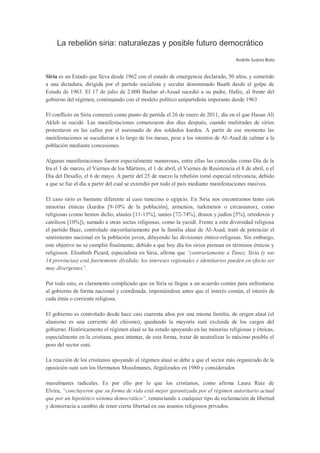 La rebelión siria: naturalezas y posible futuro democrático
                                                                                         Andrés Suárez Boto


Siria es un Estado que lleva desde 1962 con el estado de emergencia declarado, 50 años, y sometido
a una dictadura, dirigida por el partido socialista y secular denominado Baath desde el golpe de
Estado de 1963. El 17 de julio de 2.000 Bashar al-Assad sucedió a su padre, Hafez, al frente del
gobierno del régimen, continuando con el modelo político unipartidista imperante desde 1963

El conflicto en Siria comenzó como punto de partida el 26 de enero de 2011, día en el que Hasan Ali
Akleh se sucidó. Las manifestaciones comenzaron dos días después, cuando multitudes de sirios
protestaron en las calles por el asesinado de dos soldados kurdos. A partir de ese momento las
manifestaciones se sucedieron a lo largo de los meses, pese a los intentos de Al-Asad de calmar a la
población mediante concesiones.

Algunas manifestaciones fueron especialmente numerosas, entre ellas las conocidas como Día de la
Ira el 3 de marzo, el Viernes de los Mártires, el 1 de abril, el Viernes de Resistencia el 8 de abril, o el
Día del Desafío, el 6 de mayo. A partir del 25 de marzo la rebelión tomó especial relevancia, debido
a que se fue el día a partir del cual se extendió por todo el país mediante manifestaciones masivas.

El caso sirio es bastante diferente al caso tunecino o egipcio. En Siria nos encontramos tanto con
minorías étnicas (kurdos [9-10% de la población], armenios, turkmenos o circasianos), como
religiosas (como hemos dicho, alauíes [11-13%], suníes [72-74%], drusos y judíos [5%], ortodoxos y
católicos [10%]), sumado a otras sectas religiosas, como la yazidí. Frente a esta diversidad religiosa
el partido Baaz, controlado mayoritariamente por la familia alauí de Al-Asad, trató de potenciar el
sentimiento nacional en la población joven, diluyendo las divisiones étnico-religosas. Sin embargo,
este objetivo no se cumplió finalmente, debido a que hoy día los sirios piensan en términos étnicos y
religiosos. Elisabeth Picard, especialista en Siria, afirma que “contrariamente a Túnez, Siria (y sus
14 provincias) está fuertemente dividida; los intereses regionales e identitarios pueden en efecto ser
muy divergentes”.

Por todo esto, es claramente complicado que en Siria se llegue a un acuerdo común para enfrentarse
al gobierno de forma nacional y coordinada, imponiéndose antes que el interés común, el interés de
cada étnia o corriente religiosa.

El gobierno es controlado desde hace casi cuarenta años por una misma familia, de origen alauí (el
alauismo es una corriente del chiismo), quedando la mayoría suní excluida de los cargos del
gobierno. Históricamente el régimen alauí se ha estado apoyando en las minorías religiosas y étnicas,
especialmente en la cristiana, para intentar, de esta forma, tratar de neutralizar lo máximo posible el
peso del sector suní.

La reacción de los cristianos apoyando al régimen alauí se debe a que el sector más organizado de la
oposición suní son los Hermanos Musulmanes, ilegalizados en 1980 y considerados

musulmanes radicales. Es por ello por lo que los cristianos, como afirma Laura Ruiz de
Elvira, “concluyeron que su forma de vida está mejor garantizada por el régimen autoritario actual
que por un hipotético sistema democrático”, renunciando a cualquier tipo de reclamación de libertad
y democracia a cambio de tener cierta libertad en sus asuntos religiosos privados.
 