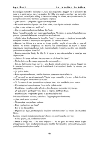 Ayn Rand

La rebelión de Atlas

Eddie seguía mirándolo en silencio. Lo que más disgustaba a Taggart era su costumbre de
mirar a la gente cara a cara. Las pupilas de Eddie eran azules, amplias y de expresión
interrogante; tenía el pelo rubio y el rostro cuadrado y sin relieve, exceptuando su aire de
escrupulosa atención y de franca y perpetua sorpresa.
—¿Qué deseas? —preguntó Taggart con brusquedad.
—He venido a decirte algo que creo debes saber y que alguien tenía que revelarte.
—¿Que hemos sufrido otro accidente?
—Que no podemos abandonar la línea Río Norte.
James Taggart levantaba muy raras veces la cabeza. AI mirar a la gente, lo hacía bajo sus
gruesas cejas desde la base de su amplísima y calva frente.
—¿Quién habla de abandonar la línea Río Norte? —preguntó—. Jamás se ha suscitado
semejante cuestión. Lamento que me digas eso. Lo lamento de veras.
—Durante los últimos seis meses no hemos podido cumplir ni una sola vez con el
horario. No hemos completado un trayecto sin contrariedades de mayor o menor
importancia. Estamos perdiendo todos nuestros clientes regulares, uno tras otro. ¿Cuánto
puede durar semejante situación?
—Eres un pesimista, Eddie. Te falta fe. Y eso es lo que más perjudica la moral de una
organización.
—¿Quieres decir que nada va a hacerse respecto a la línea Río Norte?
—No he dicho eso. En cuanto tengamos los nuevos rieles…
—Jim, no habrá esos rieles nuevos —dijo Eddie, viendo cómo las cejas de Taggart se
levantaban lentamente—. Vengo de la oficina de la «Associated Steel». He hablado con
Orren Boyle.
—¿Y qué ha dicho?
—Estuvo parloteando noca y media sin darme una respuesta satisfactoria.
—¿Y para qué has ido a importunarle? Según tengo entendido, el primer pedido de ríeles
no debe entregarse hasta dentro de un mes.
—Sí. Pero antes de este aplazamiento tenía que haber sido servido hace tres meses.
—Circunstancias imprevistas que Orren no ha podido evitar.
—Contábamos con ellos medio año atrás. Jim, llevamos esperando trece meses.
—¿Y qué quieres que haga? Yo no dirijo la empresa de Orren Boyle.
—Intento hacerte comprender que no es posible esperar más.
Con expresión entre burlona y cautelosa, Taggart preguntó lentamente:
—¿Qué ha dicho mi hermana?
—No estará de regreso hasta mañana.
—Bien, ¿qué quieres que haga?
—Eso tú has de decidirlo.
—Digas lo que digas, existe algo que no quiero oírte mencionar. Me refiero a la «Rearden
Steel».
Eddie no contestó inmediatamente; pero luego, con voz tranquila, convino:
—Como quieras, Jim. No la mencionaré.
—Orren es amigo mío. —No hubo respuesta—. No me gusta tu actitud. Orren Boyle
entregará estos rieles en el plazo más corto posible. Pero mientras no los entregue, nadie
puede hacernos ningún reproche.

10

 