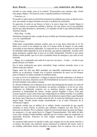 Ayn Rand

La rebelión de Atlas

iniciado su viejo saludo, pero no lo terminó. Transcurridos unos instantes, dijo: «Estás
muy guapa, Dagny». Pero parecía como si aquellas palabras le molestaran.
—Francisco, yo…
Él sacudió la cabeza para no permitirle pronunciar las palabras que nunca se dijeron uno a
otro, aun cuando en aquel momento era como si acabaran de escucharlas.
Se aproximó, la tomó en sus brazos, la besó y la retuvo largo rato. Cuando Dagny lo
miró, le sonreía con expresión confiada y burlona. Era una sonrisa con la que pretendía
decirle que sabía dominarse y dominarla, y le ordenaba olvidar lo que había percibido en
el primer instante.
—Hola, Slug —le dijo.
Sintiéndose insegura de todo, excepto de que no había que formular preguntas, ella sonrió
a su vez, respondiendo:
—Hola, Frisco.
Podía haber comprendido cualquier cambio, pero no el que ahora observaba en él. No
había en su rostro ni un chispazo de vida, ni el menor atisbo de alegría; su cara estaba
convertida en una máscara implacable. La expresión de su sonrisa primera no tenía nada
de debilidad; había adquirido un aire de decisión, que parecía implacable. Actuaba como
quien permanece erguido bajo el peso de un fardo insoportable. Percibió lo que nunca
hubiera creído posible: que en su cara se pintaban líneas de amargura y que tenía un aire
torturado.
—Dagny, no te sorprendas ante nada de lo que me veas hacer —le dijo—, ni ante lo que
pueda efectuar en el futuro.
Fue la única explicación que quiso concederle; luego continuó actuando como si no
hubiera nada que explicar.
Dagny sintió tan sólo una débil ansiedad; era imposible experimentar temor por su
destino en su presencia. Cuando reía, le parecía encontrarse de nuevo en los bosques
junto al Hudson; no había cambiado ni cambiaría jamás.
La cena se sirvió en la habitación. A Dagny le pareció divertido enfrentarse a él desde el
otro lado de una mesa, dispuesta con la fría formalidad de un excesivo coste, en un cuarto
de hotel diseñado como palacio europeo.
El «Wayne-Falkland» era el albergue de su clase más distinguido del mundo. Su estilo de
indolente lujo, sus cortinajes de terciopelo, sus paneles esculpidos y la luz de sus velas,
establecían un deliberado contraste con su auténtica función, porque nadie podía
permitirse la hospitalidad del mismo, excepto quienes llegaban a Nueva York para
evacuar negocios o para cerrar tratos que comprendieran un ámbito mundial. Los modales
de los camareros que les sirvieron sugerían cierta deferencia especial hacia aquel huésped
tan ilustre, pero Francisco no se daba cuenta de ello. Se sentía tan indiferente como en su
propio hogar. Llevaba mucho tiempo acostumbrado a ser el señor d'Anconia, de la
«d'Anconia Copper».
Le pareció extraño que no hablara de su trabajo. Estaba convencida de que aquello
constituía su único interés; lo primero que anhelaría compartir con ella. Pero no lo
mencionó en absoluto. Por el contrario, dirigió la conversación hacia las tareas de Dagny,
sus progresos y lo que sentía hacia la «Taggart Transcontinental». Ella habló de tales
cosas como siempre le había hablado, sabiendo que era el único capaz de comprender su
apasionada devoción. Francisco no hizo ningún comentario, aunque la escuchó
atentamente.
Un camarero había puesto en marcha la radio, pero ninguno de los dos prestó atención a
su música. De pronto, una explosión sonora estremeció el ambiente del cuarto, como si
un estallido subterráneo hiciera retemblar las paredes. Pero la sorpresa vino no de la
100

 
