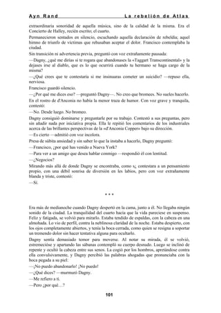 Ayn Rand

La rebelión de Atlas

extraordinaria sonoridad de aquella música, sino de la calidad de la misma. Era el
Concierto de Halley, recién escrito; el cuarto.
Permanecieron sentados en silencio, escuchando aquella declaración de rebeldía; aquel
himno de triunfo de víctimas que rehusaban aceptar el dolor. Francisco contemplaba la
ciudad.
Sin transición ni advertencia previa, preguntó con voz extrañamente pausada:
—Dagny, ¿qué me dirías si te rogara que abandonases la «Taggart Transcontinental» y la
dejases irse al diablo, que es lo que ocurrirá cuando tu hermano se haga cargo de la
misma?
—¿Qué crees que te contestaría si me insinuaras cometer un suicidio? —repuso ella,
nerviosa.
Francisco guardó silencio.
—¿Por qué me dices eso? —preguntó Dagny—. No creo que bromees. No sueles hacerlo.
En el rostro de d'Anconia no había la menor traza de humor. Con voz grave y tranquila,
contestó:
—No. Desde luego. No bromeo.
Dagny consiguió dominarse y preguntarle por su trabajo. Contestó a sus preguntas, pero
sin añadir nada por iniciativa propia. Ella le repitió los comentarios de los industriales
acerca de las brillantes perspectivas de la «d'Anconia Copper» bajo su dirección.
—Es cierto —admitió con voz incolora.
Presa de súbita ansiedad y sin saber lo que la instaba a hacerlo, Dagny preguntó:
—Francisco, ¿por qué has venido a Nueva York?
—Para ver a un amigo que desea hablar conmigo —respondió él con lentitud.
—¿Negocios?
Mirando más allá de donde Dagny se encontraba, como s¿ contestara a un pensamiento
propio, con una débil sonrisa de diversión en les labios, pero con voz extrañamente
blanda y triste, contestó:
—Sí.
***
Era más de medianoche cuando Dagny despertó en la cama, junto a él. No llegaba ningún
sonido de la ciudad. La tranquilidad del cuarto hacía que la vida pareciese en suspenso.
Feliz y fatigada, se volvió para mirarlo. Estaba tendido de espaldas, con la cabeza en una
almohada. Lo vio de perfil, contra la neblinosa claridad de la noche. Estaba despierto, con
los ojos completamente abiertos, y tenía la boca cerrada, como quien se resigna a soportar
un tremendo dolor sin hacer tentativa alguna para ocultarlo.
Dagny sentía demasiado temor para moverse. Al notar su mirada, él se volvió,
estremecióse y apartando las sábanas contempló su cuerpo desnudo. Luego se inclinó de
repente y ocultó la cabeza entre sus senos. La cogió por los hombros, apretándose contra
ella convulsivamente, y Dagny percibió las palabras ahogadas que pronunciaba con la
boca pegada a su piel:
—¡No puedo abandonarlo! ¡No puedo!
—¿Qué dices? —murmuró Dagny.
—Me refiero a ti.
—Pero ¿por qué…?
101

 