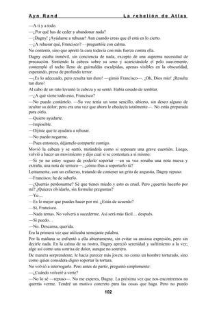 Ayn Rand

La rebelión de Atlas

—A ti y a todo.
—¿Por qué has de ceder y abandonar nada?
—¡Dagny! ¡Ayúdame a rehusar! Aun cuando creas que él está en lo cierto.
—¿A rehusar qué, Francisco? —preguntóle con calma.
No contestó, sino que apretó la cara todavía con más fuerza contra ella.
Dagny estaba inmóvil, sin conciencia de nada, excepto de una suprema necesidad de
precaución. Sintiendo la cabeza sobre su seno y acariciándole el pelo suavemente,
contempló el techo lleno de guirnaldas esculpidas, apenas visibles en la obscuridad,
esperando, presa de profundo terror.
—¡Es lo adecuado, pero resulta tan duro! —gimió Francisco—. ¡Oh, Dios mío! ¡Resulta
tan duro!
Al cabo de un rato levantó la cabeza y se sentó. Había cesado de temblar.
—¿A qué viene todo esto, Francisco?
—No puedo contártelo. —Su voz tenía un tono sencillo, abierto, sin deseo alguno de
ocultar su dolor; pero era una voz que ahora le obedecía totalmente—. No estás preparada
para oírlo.
—Quiero ayudarte.
—Imposible.
—Dijiste que te ayudara a rehusar.
—No puedo negarme.
—Pues entonces, déjamelo compartir contigo.
Movió la cabeza y se sentó, mirándola como si sopesara una grave cuestión. Luego,
volvió a hacer un movimiento y dijo cual si se contestara a sí mismo:
—Si yo no estoy seguro de poderlo soportar —en su voz sonaba una nota nueva y
extraña, una nota de ternura—, ¿cómo ibas a soportarlo tú?
Lentamente, con un esfuerzo, tratando de contener un grito de angustia, Dagny repuso:
—Francisco; he de saberlo.
—¿Querrás perdonarme? Sé que tienes miedo y esto es cruel. Pero ¿querrás hacerlo por
mí? ¿Quieres olvidarlo, sin formular preguntas?
—Yo…
—Es lo mejor que puedes hacer por mí. ¿Estás de acuerdo?
—Sí, Francisco.
—Nada temas. No volverá a sucederme. Así será más fácil… después.
—Si puedo…
—No. Descansa, querida.
Era la primera vez que utilizaba semejante palabra.
Por la mañana se enfrentó a ella abiertamente, sin evitar su ansiosa expresión, pero sin
decirle nada. En la calma de su rostro, Dagny apreció serenidad y sufrimiento a la vez;
algo así como una sonrisa de dolor, aunque no sonriera.
De manera sorprendente, le hacía parecer más joven; no como un hombre torturado, sino
como quien considera digno soportar la tortura.
No volvió a interrogarle. Pero antes de partir, preguntó simplemente:
—¿Cuándo volveré a verte?
—No lo sé —repuso—. No me esperes, Dagny. La próxima vez que nos encontremos no
querrás verme. Tendré un motivo concreto para las cosas que haga. Pero no puedo
102

 