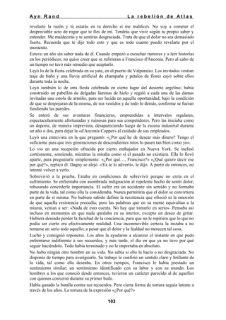 Ayn Rand

La rebelión de Atlas

revelarte la razón y tú estarás en tu derecho si me maldices. No voy a cometer el
despreciable acto de rogar que te fíes de mí. Tendrás que vivir según tu propio saber y
entender. Me maldecirás y te sentirás desgraciada. Trata de que el dolor no sea demasiado
fuerte. Recuerda que te dije todo esto y que es todo cuanto puedo revelarte por el
momento.
Estuvo un año sin saber nada de él. Cuando empezó a escuchar rumores y a leer historias
en los periódicos, no quiso creer que se refirieran a Francisco d'Anconia. Pero al cabo de
un tiempo no tuvo más remedio que aceptarlo.
Leyó lo de la fiesta celebrada en su yate, en el puerto de Valparaíso. Los invitados vestían
traje de baño y una lluvia artificial de champaña y pétalos de flores cayó sobre ellos
durante toda la noche.
Leyó también lo de otra fiesta celebrada en cierto lugar del desierto argelino; había
construido un pabellón de delgadas láminas de hielo y regaló a cada una de las damas
invitadas una estola de armiño, para ser lucida en aquella oportunidad, bajo la condición
de que se despojaran de la misma, de sus vestidos y de todo lo demás, conforme se fueran
fundiendo las paredes.
Se enteró de sus aventuras financieras, emprendidas a intervalos regulares,
espectacularmente afortunadas y ruinosas para sus competidores. Pero las iniciaba como
un deporte, de manera imprevista, desapareciendo luego de la escena industrial durante
un año o dos, para dejar la «d'Anconia Copper» al cuidado de sus empleados.
Leyó una entrevista en la que preguntó: «¿Por qué he de desear más dinero? Tengo el
suficiente para que tres generaciones de descendientes míos lo pasen tan bien como yo».
Lo vio en una recepción ofrecida por cierto embajador en Nueva York. Se inclinó
cortésmente, sonriendo, mientras la miraba como si el pasado no existiera. Ella lo llevó
aparte, para preguntarle simplemente: «¿Por qué…, Francisco?» «¿Qué quiere decir ese
por qué?», replicó él. Dagny se alejó. «Ya te lo advertí», le dijo. A partir de entonces, no
intentó volver a verlo.
Sobrevivió a la prueba. Estaba en condiciones de sobrevivir porque no creía en el
sufrimiento. Se enfrentaba con asombrada indignación al repelente hecho de sentir dolor,
rehusando concederle importancia. El sufrir era un accidente sin sentido y no formaba
parte de la vida, tal como ella la consideraba. Nunca permitiría que el dolor se convirtiera
en parte de sí misma. No hubiera sabido definir la resistencia que ofreció ni la emoción
de que aquella resistencia procedía; pero las palabras que en su mente equivalían a la
misma, venían a ser: «Nada de esto cuenta. No hay que tomarlo en serio». Pensaba así
incluso en momentos en que nada quedaba en su interior, excepto un deseo de gritar.
Hubiera deseado perder la facultad de la conciencia, para que no le repitiera que lo que no
podía ser cierto era efectivamente realidad. Una inconmovible certeza la instaba a no
tomarse en serio todo aquello; a pesar que el dolor y la fealdad no merecen tal cosa.
Luchó y consiguió reponerse. Los años la ayudaron a alcanzar el instante en que pudo
enfrentarse indiferente a sus recuerdos, y más tarde, el día en que ya no tuvo por qué
seguir haciéndolo. Todo había terminado y no le importaba en absoluto.
No hubo ningún otro hombre en su vida. No sabía si ello la hacía o no desgraciada. No
disponía de tiempo para averiguarlo. Su trabajo le confirió un sentido claro y brillante de
la vida, tal como ella deseaba. En otros tiempos, Francisco le había prestado un
sentimiento similar; un sentimiento identificado con su labor y con su mundo. Los
hombres a los que conoció desde entonces, tuvieron un carácter parecido al de aquellos
con quienes conversó durante su primer baile.
Había ganado la batalla contra sus recuerdos. Pero cierta forma de tortura seguía latente a
través de los años. La tortura de la expresión «¿Por qué?»
103

 