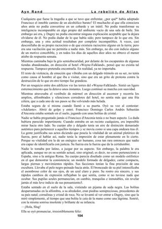 Ayn Rand

La rebelión de Atlas

Cualquiera que fuese la tragedia a que se tuvo que enfrentar, ¿por qué* había adoptado
Francisco el innoble camino de un alcohólico barato? El muchacho al que ella conociera
años atrás no podía convertirse en un cobarde y un inútil. No podía transformar su
inteligencia incomparable en algo propio del ambiente vacío de una sala de baile. Sin
embargo así era, y Dagny no podía encontrar ninguna explicación aceptable que la dejara
olvidarse de él. No podía dudar de lo que había sido; pero tampoco de lo que era. Sin
embargo, una y otra actitud resultaban por completo incompatibles. A veces, casi
desconfiaba de su propio raciocinio o de que existiera raciocinio alguno en la tierra; pero
era una vacilación que no permitía a nadie más. Sin embargo, no dio con indicio alguno
de un motivo concebible, y en todos los días de aquellos diez años no obtuvo el menor
atisbo de respuesta sensata.
Mientras caminaba bajo la gris semiobscuridad, por delante de los escaparates de algunas
tiendas abandonadas, en dirección al hotel «Wayne-Falkland», pensó que no existía tal
respuesta. Tampoco pretendía encontrarla. En realidad, ya no importaba.
El resto de violencia, de emoción que vibraba con un delgado trémolo en su ser, no tenía
como causa al hombre al que iba a visitar, sino que era un grito de protesta contra la
destrucción de lo que en otro tiempo fue grandeza.
Por un resquicio entre dos edificios vio las torres del «Wayne-Falkland». Sintió un ligero
estremecimiento que la detuvo unos instantes. Luego continuó su marcha con suavidad.
Mientras atravesaba el vestíbulo de mármol en dirección al ascensor y recorría los
amplios, alfombrados y silenciosos corredores del hotel, no sentía más que una fría
cólera, que a cada uno de sus pasos se iba volviendo más helada.
Estaba segura de sí misma cuando llamó a su puerta. Oyó su voz al contestar:
«Adelante». Abrió de golpe y entró. Francisco Domingo Carlos Andrés Sebastián
d'Anconia estaba sentado en el suelo, jugando con unas bolitas de cristal.
Nadie se había preguntado jamás si Francisco d'Anconia tenía o no buen aspecto. La duda
hubiera parecido impertinente. Cuando entraba en un recinto cualquiera, era imposible
mirar hacia otro lado. Su cuerpo alto y delgado tenía un aire de distinción demasiado
auténtico para pertenecer a aquellos tiempos y se movía como si una capa ondeara tras él.
La gente justificaba sus actos diciendo que poseía la vitalidad de un animal pletórico de
fuerza, pero al hablar así, nadie tenía la impresión de estar plenamente en lo cierto.
Porque su vitalidad era la de un enérgico ser humano, cosa tan rara entonces que nadie
era capaz de identificarla con justeza. Su fuerza era la fuerza que da la certidumbre.
Nadie lo tomaba por latino, a juzgar por su aspecto. Sin embargo, la palabra le era
aplicada, aunque no en su sentido actual, sino original; es decir, no como perteneciente a
España, sino a la antigua Roma. Su cuerpo parecía diseñado como un modelo estilístico
en el que demostrar la consistencia; un modelo formado de delgadez, carne compacta,
largas piernas y movimientos rápidos. Sus facciones tenían la fina precisión de una
escultura. Llevaba el pelo negro peinado hacia atrás. El bronceado de su piel intensificaba
el asombroso color de sus ojos, de un azul claro y puro. Su rostro era sincero, y sus
rápidos cambios de expresión reflejaban lo que sentía, como si no tuviese nada que
ocultar. Sus pupilas azules permanecían, en cambio, tranquilas e inmutables, sin revelar
jamás el más leve indicio de sus pensamiento3.
Estaba sentado en el suelo de la sala, vistiendo un pijama de seda negra. Las bolitas
desparramadas en la alfombra, a su alrededor, eran piedras semipreciosas, procedentes de
su país natal; cornalinas y cristal de roca. No se levantó al ver entrar a Dagny, sino que la
miró simplemente, al tiempo que una bolita le caía de la mano como una lágrima. Sonrió,
con la misma sonrisa insolente y brillante de su infancia.
—¡Hola, Slug!
Ella se oyó pronunciar, irresistiblemente feliz:
104

 