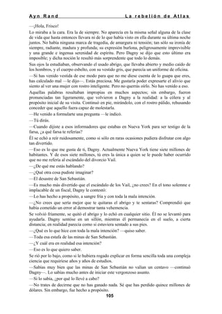Ayn Rand

La rebelión de Atlas

—¡Hola, Frisco!
Lo miraba a la cara. Era la de siempre. No aparecía en la misma señal alguna de la clase
de vida que hasta entonces llevara ni de lo que había visto en ella durante su última noche
juntos. No había ninguna marca de tragedia, de amargura ni tensión; tan sólo su ironía de
siempre, radiante, madura y profunda; su expresión burlona, peligrosamente imprevisible
y una grande e ingenua serenidad de espíritu. Pero Dagny se dijo que esto último era
imposible; y dicha noción le resultó más sorprendente que todo lo demás.
Sus ojos la estudiaban, observando el usado abrigo, que llevaba abierto y medio caído de
los hombros, y el cuerpo esbelto, con su vestido gris, que parecía un uniforme de oficina.
—Si has venido vestida de ese modo para que no me diese cuenta de lo guapa que eres,
has calculado mal —le dijo—. Estás preciosa. Me gustaría poder expresarte el alivio que
siento al ver una mujer con rostro inteligente. Pero no querrás oírlo. No has venido a eso.
Aquellas palabras resultaban impropias en muchos aspectos; sin embargo, fueron
pronunciadas tan ligeramente, que volvieron a Dagny a la realidad: a la cólera y al
propósito inicial de su visita. Continuó en pie, mirándolo, con el rostro pálido, rehusando
conceder que aquello fuera capaz de molestarla.
—He venido a formularte una pregunta —le indicó.
—Tú dirás.
—Cuando dijiste a esos informadores que estabas en Nueva York para ser testigo de la
farsa, ¿a qué farsa te referías?
Él se echó a reír ruidosamente, como si sólo en raras ocasiones pudiera disfrutar con algo
tan divertido.
—Eso es lo que me gusta de ti, Dagny. Actualmente Nueva York tiene siete millones de
habitantes. Y de esos siete millones, tú eres la única a quien se le puede haber ocurrido
que no me refería al escándalo del divorcio Vail.
—¿De qué me estás hablando?
—¿Qué otra cosa pudiste imaginar?
—El desastre de San Sebastián.
—Es mucho más divertido que el escándalo de los Vail, ¿no crees? En el tono solemne e
implacable de un fiscal, Dagny le contestó:
—Lo has hecho a propósito, a sangre fría y con toda la mala intención.
—¿No crees que sería mejor que te quitaras el abrigo y te sentaras? Comprendió que
había cometido un error al demostrar tanta vehemencia.
Se volvió fríamente, se quitó el abrigo y lo echó en cualquier sitio. Él no se levantó para
ayudarla. Dagny sentóse en un sillón, mientras él permanecía en el suelo, a cierta
distancia; en realidad parecía como si estuviera sentado a sus pies.
—¿Qué es lo que hice con toda la mala intención? —quiso saber.
—Toda esa estafa de las minas de San Sebastián.
—¿Y cuál era en realidad esa intención?
—Eso es lo que quiero saber.
Se rió por lo bajo, como si le hubiera rogado explicar en forma sencilla toda una compleja
ciencia que requiriese años y años de estudios.
—Sabías muy bien que las minas de San Sebastián no valían un centavo —continuó
Dagny—. Lo sabías mucho antes de iniciar este vergonzoso asunto.
—Si lo sabía, ¿por qué lo llevé a cabo?
—No trates de decirme que no has ganado nada. Sé que has perdido quince millones de
dólares. Sin embargo, fue hecho a propósito.
105

 