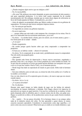 Ayn Rand

La rebelión de Atlas

—¿Puedes imaginar algún motivo que me indujera a ello?
—No. Es inconcebible.
—¿De veras? Me atribuyes una mente despejada, un gran conocimiento de tales asuntos y
una gran capacidad productora. A tu juicio todo cuanto emprendo ha de resultar
necesariamente útil. Sin embargo, insinúas que no siento deseo alguno de esforzarme en
favor del Estado popular de Méjico. Contradictorio, ¿no crees?
—Antes de adquirir esa propiedad sabías que Méjico estaba en manos de un gobierno de
saqueadores. No tenías por qué iniciar semejante empresa minera.
—No. No tenía por qué hacerlo.
—Te importaba un comino ese gobierno mejicano…
—En eso te equivocas.
—… porque sabías que más tarde o más temprano iba a incautarse de tus minas. Pero lo
que a ti te interesaba eran tus accionistas americanos, ¿no es así?
—En efecto. —La miraba frente a frente, pero sin sonreír, con el rostro atento y grave—.
Eso forma parte de la verdad —añadió.
—¿Y el resto?
—Puedes imaginártelo.
—He venido porque quería hacerte saber que estoy empezando a comprender tus
propósitos.
—Si fuera así, no habrías venido —observó él sonriente.
—En efecto. No lo comprendo de un modo total y probablemente nunca lo comprenderé.
Tan sólo atisbo una pequeña parte.
—¿Qué parte?
—Has agotado toda forma de depravación y buscas nuevas emociones, engañando a
personas como Jim y sus amigos, con el único propósito de verlos temblar de miedo. No
sé qué clase de corrupción es la tuya que puede hacerte disfrutar con semejante cosa, pero
a eso es a lo que has venido a Nueva York, y en el momento preciso.
—Desde luego han dado un espectáculo de miedo en gran escala. Sobre todo tu hermano
James.
—Son unos imbéciles; pero en todo caso, su crimen ha sido el de confiar en ti. Confiar en
tu nombre y en tu honor.
Una vez más observó en él la expresión grave de antes, y de nuevo supo que era sincero
cuando repuso:
—En efecto. Así es. Lo sé.
—¿Y te parece divertido?
—No. En absoluto.
Durante todo aquel tiempo no había dejado de jugar con las bolitas de mármol,
moviéndolas de manera indiferente y distraída. Pero Dagny observó de improviso la
precisión de sus manos en aquel ejercicio. Con una leve oscilación de su muñeca, la bola
partía disparada sobre la alfombra, para ir a chocar contra otra de ellas, con golpe seco.
Dagny se acordó de su niñez y de las predicciones acerca de que cuanto hiciera resultaría
perfecto.
—No —repitió—. No me parece divertido. Ni tu hermano James ni sus amigos saben
nada de la industria minera del cobre. No han aprendido a ganar dinero, ni menos
creyeron necesario aprenderlo. Consideran el conocimiento como algo superfluo, y el
juicio como una cosa no esencial. Observaron que yo estaba en un mundo dinámico y que
106

 