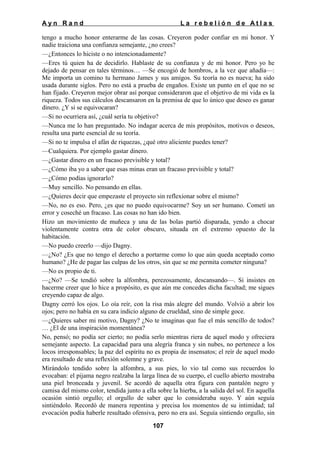 Ayn Rand

La rebelión de Atlas

tengo a mucho honor enterarme de las cosas. Creyeron poder confiar en mi honor. Y
nadie traiciona una confianza semejante, ¿no crees?
—¿Entonces lo hiciste o no intencionadamente?
—Eres tú quien ha de decidirlo. Hablaste de su confianza y de mi honor. Pero yo he
dejado de pensar en tales términos… —Se encogió de hombros, a la vez que añadía—:
Me importa un comino tu hermano James y sus amigos. Su teoría no es nueva; ha sido
usada durante siglos. Pero no está a prueba de engaños. Existe un punto en el que no se
han fijado. Creyeron mejor obrar así porque consideraron que el objetivo de mi vida es la
riqueza. Todos sus cálculos descansaron en la premisa de que lo único que deseo es ganar
dinero. ¿Y si se equivocaran?
—Si no ocurriera así, ¿cuál sería tu objetivo?
—Nunca me lo han preguntado. No indagar acerca de mis propósitos, motivos o deseos,
resulta una parte esencial de su teoría.
—Si no te impulsa el afán de riquezas, ¿qué otro aliciente puedes tener?
—Cualquiera. Por ejemplo gastar dinero.
—¿Gastar dinero en un fracaso previsible y total?
—¿Cómo iba yo a saber que esas minas eran un fracaso previsible y total?
—¿Cómo podías ignorarlo?
—Muy sencillo. No pensando en ellas.
—¿Quieres decir que empezaste el proyecto sin reflexionar sobre el mismo?
—No, no es eso. Pero, ¿es que no puedo equivocarme? Soy un ser humano. Cometí un
error y coseché un fracaso. Las cosas no han ido bien.
Hizo un movimiento de muñeca y una de las bolas partió disparada, yendo a chocar
violentamente contra otra de color obscuro, situada en el extremo opuesto de la
habitación.
—No puedo creerlo —dijo Dagny.
—¿No? ¿Es que no tengo el derecho a portarme como lo que aún queda aceptado como
humano? ¿He de pagar las culpas de los otros, sin que se me permita cometer ninguna?
—No es propio de ti.
—¿No? —Se tendió sobre la alfombra, perezosamente, descansando—. Si insistes en
hacerme creer que lo hice a propósito, es que aún me concedes dicha facultad; me sigues
creyendo capaz de algo.
Dagny cerró los ojos. Lo oía reír, con la risa más alegre del mundo. Volvió a abrir los
ojos; pero no había en su cara indicio alguno de crueldad, sino de simple goce.
—¿Quieres saber mi motivo, Dagny? ¿No te imaginas que fue el más sencillo de todos?
… ¿El de una inspiración momentánea?
No, pensó; no podía ser cierto; no podía serlo mientras riera de aquel modo y ofreciera
semejante aspecto. La capacidad para una alegría franca y sin nubes, no pertenece a los
locos irresponsables; la paz del espíritu no es propia de insensatos; el reír de aquel modo
era resultado de una reflexión solemne y grave.
Mirándolo tendido sobre la alfombra, a sus pies, lo vio tal como sus recuerdos lo
evocaban: el pijama negro realzaba la larga línea de su cuerpo, el cuello abierto mostraba
una piel bronceada y juvenil. Se acordó de aquella otra figura con pantalón negro y
camisa del mismo color, tendida junto a ella sobre la hierba, a la salida del sol. En aquella
ocasión sintió orgullo; el orgullo de saber que lo consideraba suyo. Y aún seguía
sintiéndolo. Recordó de manera repentina y precisa los momentos de su intimidad; tal
evocación podía haberle resultado ofensiva, pero no era así. Seguía sintiendo orgullo, sin
107

 