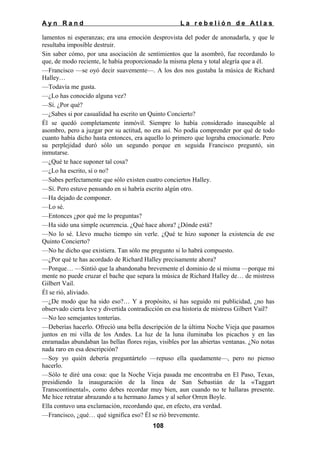 Ayn Rand

La rebelión de Atlas

lamentos ni esperanzas; era una emoción desprovista del poder de anonadarla, y que le
resultaba imposible destruir.
Sin saber cómo, por una asociación de sentimientos que la asombró, fue recordando lo
que, de modo reciente, le había proporcionado la misma plena y total alegría que a él.
—Francisco —se oyó decir suavemente—. A los dos nos gustaba la música de Richard
Halley…
—Todavía me gusta.
—¿Lo has conocido alguna vez?
—Sí. ¿Por qué?
—¿Sabes si por casualidad ha escrito un Quinto Concierto?
Él se quedó completamente inmóvil. Siempre lo había considerado inasequible al
asombro, pero a juzgar por su actitud, no era así. No podía comprender por qué de todo
cuanto había dicho hasta entonces, era aquello lo primero que lograba emocionarle. Pero
su perplejidad duró sólo un segundo porque en seguida Francisco preguntó, sin
inmutarse.
—¿Qué te hace suponer tal cosa?
—¿Lo ha escrito, sí o no?
—Sabes perfectamente que sólo existen cuatro conciertos Halley.
—Sí. Pero estuve pensando en si habría escrito algún otro.
—Ha dejado de componer.
—Lo sé.
—Entonces ¿por qué me lo preguntas?
—Ha sido una simple ocurrencia. ¿Qué hace ahora? ¿Dónde está?
—No lo sé. Llevo mucho tiempo sin verle. ¿Qué te hizo suponer la existencia de ese
Quinto Concierto?
—No he dicho que existiera. Tan sólo me pregunto si lo habrá compuesto.
—¿Por qué te has acordado de Richard Halley precisamente ahora?
—Porque… —Sintió que la abandonaba brevemente el dominio de sí misma —porque mi
mente no puede cruzar el bache que separa la música de Richard Halley de… de mistress
Gilbert Vail.
Él se rió, aliviado.
—¿De modo que ha sido eso?… Y a propósito, si has seguido mi publicidad, ¿no has
observado cierta leve y divertida contradicción en esa historia de mistress Gilbert Vail?
—No leo semejantes tonterías.
—Deberías hacerlo. Ofreció una bella descripción de la última Noche Vieja que pasamos
juntos en mi villa de los Andes. La luz de la luna iluminaba los picachos y en las
enramadas abundaban las bellas flores rojas, visibles por las abiertas ventanas. ¿No notas
nada raro en esa descripción?
—Soy yo quién debería preguntártelo —repuso ella quedamente—, pero no pienso
hacerlo.
—Sólo te diré una cosa: que la Noche Vieja pasada me encontraba en El Paso, Texas,
presidiendo la inauguración de la línea de San Sebastián de la «Taggart
Transcontinental», como debes recordar muy bien, aun cuando no te hallaras presente.
Me hice retratar abrazando a tu hermano James y al señor Orren Boyle.
Ella contuvo una exclamación, recordando que, en efecto, era verdad.
—Francisco, ¿qué… qué significa eso? Él se rió brevemente.
108

 