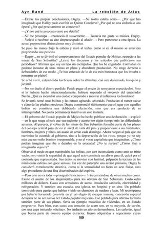 Ayn Rand

La rebelión de Atlas

—Extrae tus propias conclusiones, Dagny. —Su rostro estaba serio—. ¿Por qué has
imaginado que Halley pudo escribir un Quinto Concierto? ¿Por qué no una sinfonía o una
ópera? ¿Por qué precisamente un concierto?
—¿Y por qué te preocupa tanto ese detalle?
—Sí; me preocupa —reconoció él suavemente—. Todavía me gusta su música, Dagny.
—Volvió a recobrar su aire despreocupado al añadir—: Pero pertenece a otra época. La
actual proporciona distracciones muy distintas.
Se puso las manos bajo la cabeza y miró al techo, como si en el mismo se estuviera
proyectando una película.
—Dagny, ¿no te divirtió el comportamiento del Estado popular de Méjico, respecto a las
minas de San Sebastián? ¿Leíste los discursos y los artículos que publicaron sus
periódicos? Afirman que soy un tipo sin escrúpulos. Que los he engañado. Confiaban en
poderse incautar de unas minas en plena y abundante producción. No tengo derecho a
defraudarles de ese modo. ¿Te has enterado de lo de ese ruin burócrata que los instaba a
ponerme un pleito?
Se echó a reír, extendiendo los brazos sobre la alfombra, con aire desarmado, tranquilo y
juvenil.
—No me duele el dinero perdido. Puedo pagar el precio de semejantes espectáculos. Pero
si lo hubiera hecho intencionadamente, hubiese superado el «récord» del emperador
Nerón. ¿Qué es incendiar una ciudad comparado a mostrar el infierno a los hombres?
Se levantó, tomó unas bolitas y las estuvo agitando, abstraído. Producían el rumor suave
y claro de las piedras preciosas. Dagny comprendió súbitamente que el jugar con aquellas
bolitas no constituía una deliberada afectación, sino que era producto de su
intranquilidad. No podía permanecer inactivo un solo instante.
—El gobierno del Estado popular de Méjico ha hecho publicar una declaración —explicó
—en la que ruega al país que sea paciente y acepte por algún tiempo más las dificultades
actuales. Al parecer, el cobre de las minas de San Sebastián formaba parte de los planes
del consejo central para elevar el nivel de vida del país y proporcionar a sus habitantes,
hombres, mujeres y niños, un asado de cerdo cada domingo. Ahora ruegan al país que, no
recrimine lo ocurrido al gobierno, sino a la depravación de los ricos, porque yo no soy
más que un «niño bonito» irresponsable, y no el voraz capitalista que imaginaban. ¿Cómo
podían imaginar que iba a dejarles en la estacada? ¿No te parece? ¿Cómo iban a
imaginarlo siquiera?
Observó el modo en que manipulaba las bolitas, con aire inconsciente como ante un triste
vacío; pero sintió la seguridad de que aquel acto constituía un alivio para él, quizá por el
contraste que representaba. Sus dedos se movían con lentitud, palpando la textura de las
minúsculas esferas con goce sensual. En vez de parecerle una acción primaria, Dagny la
consideró extrañamente atractiva, como si la sensualidad no fuera un acto físico, sino
algo procedente de una fina discriminación del espíritu.
—Pero esto no es todo —prosiguió Francisco—. Irán enterándose de otras muchas cosas.
Existe el asunto de los alojamientos para los obreros de San Sebastián. Costó ocho
millones de dólares. Casas con armaduras de acero, instalación sanitaria, electricidad y
refrigeración. Y también una escuela, una iglesia, un hospital y un cine. Un poblado
construido para gentes que habían vivido en chamizos de madera y latas. Mi recompensa
por haberlo levantado consistía en el privilegio de escapar inmune, concesión especial
derivada de no ser nativo del Estado popular mejicano. Ese poblado para obreros formaba
también parte de sus planes. Sería un ejemplo modélico de viviendas, en un Estado
progresivo. Pues bien, esas casas con armazón de acero son, en su mayoría, de cartón,
con una capa imitando «sheliac». No tardarán un año en derrumbarse. Las cañerías, igual
que buena parte de nuestro equipo extractor, fueron adquiridas a negociantes cuyas
109

 