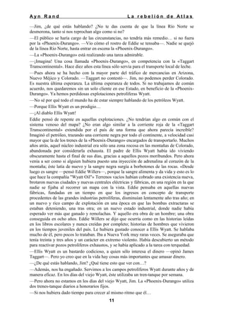 Ayn Rand

La rebelión de Atlas

—Jim, ¿de qué estás hablando? ¿No te das cuenta de que la línea Río Norte se
desmorona, tanto si nos reprochan algo como si no?
—El público se haría cargo de las circunstancias, no tendría más remedio… si no fuera
por la «Phoenix-Durango». —Vio cómo el rostro de Eddie se tensaba—. Nadie se quejó
de la línea Río Norte, hasta entrar en escena la «Phoenix-Durango».
—La «Phoenix-Durango» está realizando una tarea admirable.
—¡Imagina! Una cosa llamada «Phoenix-Durango», en competencia con la «Taggart
Transcontinental». Hace diez años esta línea sólo servía para el transporte local de leche.
—Pues ahora se ha hecho con la mayor parte del tráfico de mercancías en Arizona,
Nuevo Méjico y Colorado. —Taggart no contestó—. Jim, no podemos perder Colorado.
Es nuestra última esperanza. La última esperanza de todos. Si no trabajamos de común
acuerdo, nos quedaremos sin un solo cliente en ese Estado, en beneficio de la «PhoenixDurango». Ya hemos perdidosas explotaciones petrolíferas Wyatt.
—No sé por qué todo el mundo ha de estar siempre hablando de los petróleos Wyatt.
—Porque Ellis Wyatt es un prodigio…
—¡Al diablo Ellis Wyatt!
Eddie pensó de repente en aquellas explotaciones. ¿No tendrían algo en común con el
sistema venoso del mapa? ¿No eran algo similar a la corriente roja de la «Taggart
Transcontinental» extendida por el país de una forma que ahora parecía increíble?
Imaginó el petróleo, trazando una corriente negra por todo el continente, a velocidad casi
mayor que la de los trenes de la «Phoenix-Durango» encargados de transportarlo. Muchos
años atrás, aquel núcleo industrial era sólo una zona rocosa en las montañas de Colorado,
abandonada por considerarla exhausta. El padre de Ellis Wyatt había ido viviendo
obscuramente hasta el final de sus días, gracias a aquellos pozos moribundos. Pero ahora
venía a ser como si alguien hubiera puesto una inyección de adrenalina al corazón de la
montaña; éste latía de nuevo y la sangre negra surgía a borbotones de las rocas. «Desde
luego es sangre —pensó Eddie Willers—, porque la sangre alimenta y da vida y esto es lo
que hace la compañía "Wyatt Oil"» Terrenos vacíos habían cobrado una existencia nueva,
brotaron nuevas ciudades y nuevas centrales eléctricas y fábricas, en una región en la que
nadie se fijaba al recorrer un mapa con la vista. Eddie pensaba en aquellas nuevas
fábricas, fundadas en un tiempo en que los ingresos en concepto de transporte
procedentes de las grandes industrias petrolíferas, disminuían lentamente año tras año; en
un nuevo y rico campo de explotación en una época en que las bombas extractaras se
estaban deteniendo, una tras otra; en un nuevo estado industrial, donde nadie había
esperado ver más que ganado y remolachas. Y aquello era obra de un hombre; una obra
conseguida en ocho años. Eddie Willers se dijo que ocurría como en las historias leídas
en los libros escolares y nunca creídas por completo; historias de hombres que vivieron
en los tiempos juveniles del país. Le hubiera gustado conocer a Ellis Wyatt. Se hablaba
mucho de él, pero pocos lo trataban. Iba a Nueva York muy raras veces. Se aseguraba que
tenía treinta y tres años y un carácter en extremo violento. Había descubierto un método
para reactivar pozos petrolíferos exhaustos, y se había aplicado a la tarea con terquedad.
—Ellis Wyatt es un bastardo codicioso, a quien sólo interesa el dinero —opinó James
Taggart—. Pero yo creo que en la vida hay cosas más importantes que amasar dinero.
—¿De qué estás hablando, Jim? ¿Qué tiene esto que ver con…?
—Además, nos ha engañado. Servimos a los campos petrolíferos Wyatt durante años y de
manera eficaz. En los días del viejo Wyatt, éste utilizaba un tren-tanque por semana.
—Pero ahora no estamos en los días del viejo Wyatt, Jim. La «Phoenix-Durango» utiliza
dos trenes-tanque diarios a honorarios fijos.
—Si nos hubiera dado tiempo para crecer al mismo ritmo que él…
11

 