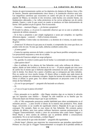 Ayn Rand

La rebelión de Atlas

fuentes de aprovisionamiento suelen ser los depósitos de chatarra de Buenos Aires y Río
de Janeiro. Durarán aproximadamente cinco meses y la instalación eléctrica unos seis.
Las magníficas carreteras que excavamos en cuatro mil pies de roca para el Estado
popular de Méjico, no durarán ni dos inviernos; están hechas con cemento barato, sin
fundamentos adecuados, y las vallas protectoras en las curvas peligrosas son de cartón
pintado. Espera y verás lo que ocurre en cuanto se produzca un buen deslizamiento de
tierras. Sólo quedará en pie la iglesia. Pero la necesitan.
—Francisco —murmuró Dagny—, ¿lo hiciste a propósito?
Él levantó la cabeza, y a la joven la sorprendió observar que en su cara se pintaba una
expresión de infinito cansancio.
—Si lo hice a propósito o por simple negligencia o acaso por estupidez, no significa
diferencia alguna —contestó—. Falló el mismo elemento.
Dagny temblaba. Contra todas sus decisiones y su dominio de sí misma, no pudo menos
de gritar:
—¡Francisco! Si observas lo que pasa en el mundo, si comprendes las cosas que dices, no
puedes reírte de esto. Tú más que nadie, deberías combatir contra ellos.
—¿Contra quién?
—Contra los egoístas ansiosos de botín y contra los que hacen posibles semejantes cosas.
Los proyectistas mejicanos y otros de su calaña.
La sonrisa de Francisco adoptó un sesgo peligroso.
—No, querida. Es contra ti contra quien he de luchar. Lo contempló con mirada vacía.
—¿Qué quieres decir?
—Que el poblado de los obreros de San Sebastián costó ocho millones de dólares —
repuso, dando un lento énfasis a la dureza de su voz—. El precio pagado por esas casas
de cartón fue el mismo que si hubieran adquirido estructuras de acero. Igual sucede con
todo lo demás. Ese dinero fue a parar a hombres que se enriquecen por tales métodos.
Pero no suelen ser ricos mucho tiempo. El dinero afluye a canales que nada tienen de
productivos, porque son solamente corruptos. Según las normas de nuestro tiempo, quien
ofrece el último es quien gana. Ese dinero desaparecerá en proyectos como el de las
minas de San Sebastián.
—¿Es eso lo que persigues? —preguntó ella haciendo un esfuerzo.
—Sí.
—¿Y eso es lo que te parece divertido?
—Sí.
—Estoy pensando en tu apellido —dijo Dagny mientras algo en su interior le advertía
que los reproches eran inútiles—. Siempre ha sido tradición en tu familia que los
d'Anconia dejen una fortuna mayor que la que recibieron.
—¡Oh, sí! Mis antepasados poseyeron notable habilidad para obrar acertadamente en el
momento preciso… y para invertir el dinero de la manera más productiva. Pero, desde
luego, «inversión» es un vocablo de significado relativo. Depende de lo que se quiera
conseguir. Por ejemplo, fíjate en esas minas de San Sebastián. Me costaron quince
millones de dólares, pero esos quince millones barrieron cuarenta pertenecientes a la
«Taggart Transcontinental», treinta y cinco de accionistas tales como James Taggart y
Orren Boyle y otros cientos de millones que se perderán debido a consecuencias
secundarias. No es un mal resultado, ¿verdad, Dagny?
—¿Te das cuenta de lo que estás diciendo? —preguntó ella irguiéndose.
—¡Desde luego! ¿Quieres que mencione las consecuencias que pensabas reprocharme?
Primera: no creo que la «Taggart Transcontinental» se recupere de la pérdida sufrida en
110

 