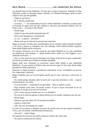 Ayn Rand

La rebelión de Atlas

esa absurda línea de San Sebastián. Tú crees que sí, pero te equivocas. Segunda: la «San
Sebastián» ayudó a tu hermano James a destruir a la «Phoenix-Durango», quizá la única
empresa seria que aún quedaba.
—¿Sabes lo que dices?
—Sí. Y aún hay mucho más.
—¿Conoces…? —no comprendía por qué se sentía impulsada a continuar, excepto quizá
el recuerdo de aquel rostro de ojos violentos y obscuros, que parecían hallarse otra vez
frente a ella—. ¿Conoces a Ellis Wyatt?
—Desde luego.
—¿Sabes lo que esto puede representar para él?
—Será el que desaparezca a continuación.
—¿Y eso… te parece… divertido?
—Mucho más que la ruina de los proyectistas mejicanos.
Dagny se levantó. Llevaba años considerándolo un ser corrupto; había intentado olvidarlo
y no volver a pensar en semejante cosa. Sin embargo, nunca hubiera podido sospechar
hasta dónde llegaba dicha corrupción.
No miraba a Francisco; no se dio cuenta de que estaba hablando en voz alta, repitiendo
sus palabras de otros tiempos: «…Quién honrará más a quién; tú a Nat Taggart, o yo a
Sebastián d'Anconia…»
—Pero ¿te das cuenta de que he bautizado esas minas en honor de mi gran antepasado?
Se trata de un tributo que le hubiera resultado agradable.
Dagny tardó unos momentos en reaccionar; nunca había sabido lo que significaba
blasfemar o lo que sentiría al hallarse ante una persona capaz de ello; pero ahora estaba
pasando por dicha experiencia.
Francisco se había levantado y permanecía cortésmente en pie, sonriéndole con sonrisa
fría, impersonal y abstracta.
Dagny temblaba, pero no le preocupaba aquello que él viera, adivinase, o provocara su
burla.
—He venido porque deseaba saber la razón por la que has destruido tu vida —expresó
monótonamente, sin cólera.
—Ya te la he dicho —respondió él con gravedad—. Pero no quieres creerla.
—Sigo viéndote como antes. No puedo evitarlo. El que te hayas convertido en un ser
semejante no encaja en un universo racional.
—¿No? ¿Acaso encaja el mundo que ves a tu alrededor?
—No eras de la clase de quienes se dejan derrotar por un mundo, cualquiera que éste sea.
—Desde luego.
—Entonces ¿por qué obras así? Se encogió de hombros.
—¿Quién es John Galt?
—¡Oh! ¡No uses un lenguaje tan vulgar!
Lo miró. En sus labios se dibujaba un asomo de sonrisa, pero sus ojos seguían tranquilos,
vivos, y por un instante, turbadoramente perspicaces.
—¿Por qué? —repitió Dagny.
Su respuesta fue la misma de aquella noche en su hotel, diez años atrás.
—No estás en condiciones de saberlo.

111

 