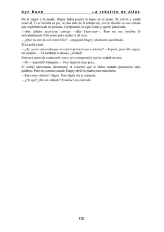 Ayn Rand

La rebelión de Atlas

No la siguió a la puerta. Dagny había puesto la mano en el pomo. Se volvió y quedó
inmóvil. Él se hallaba en pie, al otro lado de la habitación, envolviéndola en una mirada
que englobaba toda su persona. Comprendió su significado y quedó paralizada.
—Aún anhelo acostarme contigo —dijo Francisco—. Pero no soy hombre lo
suficientemente feliz como para aspirar a tal cosa.
—¿Que no eres lo suficiente feliz? —preguntó Dagny totalmente asombrada.
Él se echó a reír.
—¿Te parece adecuado que sea eso lo primero que contestes? —Esperó, pero ella seguía,
en silencio—. Tú también lo deseas, ¿verdad?
Estuvo a punto de contestarle «no», pero comprendió que la verdad era otra.
—Sí —respondió fríamente—. Pero importa muy poco.
Él sonrió apreciando plenamente el esfuerzo que le había costado pronunciar tales
palabras. Pero no sonreía cuando Dagny abrió la puerta para marcharse.
—Eres muy valiente, Dagny. Pero algún día te cansarás.
—¿De qué? ¿De ser valiente? Francisco no contestó.

112

 