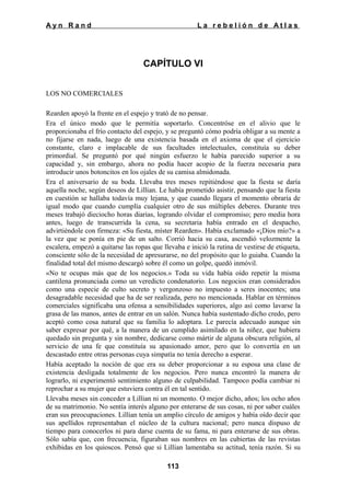 Ayn Rand

La rebelión de Atlas

CAPÍTULO VI
LOS NO COMERCIALES
Rearden apoyó la frente en el espejo y trató de no pensar.
Era el único modo que le permitía soportarlo. Concentróse en el alivio que le
proporcionaba el frío contacto del espejo, y se preguntó cómo podría obligar a su mente a
no fijarse en nada, luego de una existencia basada en el axioma de que el ejercicio
constante, claro e implacable de sus facultades intelectuales, constituía su deber
primordial. Se preguntó por qué ningún esfuerzo le había parecido superior a su
capacidad y, sin embargo, ahora no podía hacer acopio de la fuerza necesaria para
introducir unos botoncitos en los ojales de su camisa almidonada.
Era el aniversario de su boda. Llevaba tres meses repitiéndose que la fiesta se daría
aquella noche, según deseos de Lillian. Le había prometido asistir, pensando que la fiesta
en cuestión se hallaba todavía muy lejana, y que cuando llegara el momento obraría de
igual modo que cuando cumplía cualquier otro de sus múltiples deberes. Durante tres
meses trabajó dieciocho horas diarias, logrando olvidar el compromiso; pero media hora
antes, luego de transcurrida la cena, su secretaria había entrado en el despacho,
advirtiéndole con firmeza: «Su fiesta, míster Rearden». Había exclamado «¡Dios mío?» a
la vez que se ponía en pie de un salto. Corrió hacia su casa, ascendió velozmente la
escalera, empezó a quitarse las ropas que llevaba e inició la rutina de vestirse de etiqueta,
consciente sólo de la necesidad de apresurarse, no del propósito que lo guiaba. Cuando la
finalidad total del mismo descargó sobre él como un golpe, quedó inmóvil.
«No te ocupas más que de los negocios.» Toda su vida había oído repetir la misma
cantilena pronunciada como un veredicto condenatorio. Los negocios eran considerados
como una especie de culto secreto y vergonzoso no impuesto a seres inocentes; una
desagradable necesidad que ha de ser realizada, pero no mencionada. Hablar en términos
comerciales significaba una ofensa a sensibilidades superiores, algo así como lavarse la
grasa de las manos, antes de entrar en un salón. Nunca había sustentado dicho credo, pero
aceptó como cosa natural que su familia lo adoptara. Le parecía adecuado aunque sin
saber expresar por qué, a la manera de un cumplido asimilado en la niñez, que hubiera
quedado sin pregunta y sin nombre, dedicarse como mártir de alguna obscura religión, al
servicio de una fe que constituía su apasionado amor, pero que lo convertía en un
descastado entre otras personas cuya simpatía no tenía derecho a esperar.
Había aceptado la noción de que era su deber proporcionar a su esposa una clase de
existencia desligada totalmente de los negocios. Pero nunca encontró la manera de
lograrlo, ni experimentó sentimiento alguno de culpabilidad. Tampoco podía cambiar ni
reprochar a su mujer que estuviera contra él en tal sentido.
Llevaba meses sin conceder a Lillian ni un momento. O mejor dicho, años; los ocho años
de su matrimonio. No sentía interés alguno por enterarse de sus cosas, ni por saber cuáles
eran sus preocupaciones. Lillian tenía un amplio círculo de amigos y había oído decir que
sus apellidos representaban el núcleo de la cultura nacional; pero nunca dispuso de
tiempo para conocerlos ni para darse cuenta de su fama, ni para enterarse de sus obras.
Sólo sabía que, con frecuencia, figuraban sus nombres en las cubiertas de las revistas
exhibidas en los quioscos. Pensó que si Lillian lamentaba su actitud, tenía razón. Si su
113

 