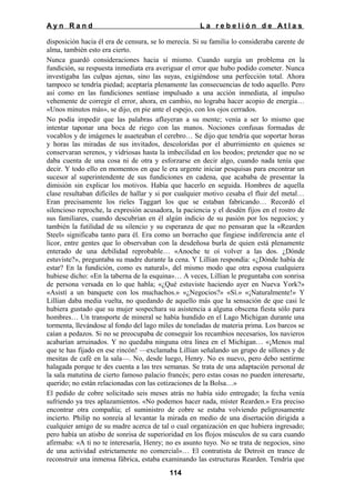 Ayn Rand

La rebelión de Atlas

disposición hacia él era de censura, se lo merecía. Si su familia lo consideraba carente de
alma, también esto era cierto.
Nunca guardó consideraciones hacia sí mismo. Cuando surgía un problema en la
fundición, su respuesta inmediata era averiguar el error que hubo podido cometer. Nunca
investigaba las culpas ajenas, sino las suyas, exigiéndose una perfección total. Ahora
tampoco se tendría piedad; aceptaría plenamente las consecuencias de todo aquello. Pero
así como en las fundiciones sentíase impulsado a una acción inmediata, al impulso
vehemente de corregir el error, ahora, en cambio, no lograba hacer acopio de energía…
«Unos minutos más», se dijo, en pie ante el espejo, con los ojos cerrados.
No podía impedir que las palabras afluyeran a su mente; venía a ser lo mismo que
intentar taponar una boca de riego con las manos. Nociones confusas formadas de
vocablos y de imágenes le asaeteaban el cerebro… Se dijo que tendría que soportar horas
y horas las miradas de sus invitados, descoloridas por el aburrimiento en quienes se
conservaran serenos, y vidriosas hasta la imbecilidad en los beodos; pretender que no se
daba cuenta de una cosa ni de otra y esforzarse en decir algo, cuando nada tenía que
decir. Y todo ello en momentos en que le era urgente iniciar pesquisas para encontrar un
sucesor al superintendente de sus fundiciones en cadena, que acababa de presentar la
dimisión sin explicar los motivos. Había que hacerlo en seguida. Hombres de aquella
clase resultaban difíciles de hallar y si por cualquier motivo cesaba el fluir del metal…
Eran precisamente los rieles Taggart los que se estaban fabricando… Recordó el
silencioso reproche, la expresión acusadora, la paciencia y el desdén fijos en el rostro de
sus familiares, cuando descubrían en él algún indicio de su pasión por los negocios; y
también la futilidad de su silencio y su esperanza de que no pensaran que la «Rearden
Steel» significaba tanto para él. Era como un borracho que fingiese indiferencia ante el
licor, entre gentes que lo observaban con la desdeñosa burla de quien está plenamente
enterado de una debilidad reprobable… «Anoche te oí volver a las dos. ¿Dónde
estuviste?», preguntaba su madre durante la cena. Y Lillian respondía: «¿Dónde había de
estar? En la fundición, como es natural», del mismo modo que otra esposa cualquiera
hubiese dicho: «En la taberna de la esquina»… A veces, Lillian le preguntaba con sonrisa
de persona versada en lo que habla; «¿Qué estuviste haciendo ayer en Nueva York?»
«Asistí a un banquete con los muchachos.» «¿Negocios?» «Sí.» «¡Naturalmente!» Y
Lillian daba media vuelta, no quedando de aquello más que la sensación de que casi le
hubiera gustado que su mujer sospechara su asistencia a alguna obscena fiesta sólo para
hombres… Un transporte de mineral se había hundido en el Lago Michigan durante una
tormenta, llevándose al fondo del lago miles de toneladas de materia prima. Los barcos se
caían a pedazos. Si no se preocupaba de conseguir los recambios necesarios, los navieros
acabarían arruinados. Y no quedaba ninguna otra línea en el Michigan… «¡Menos mal
que te has fijado en ese rincón! —exclamaba Lillian señalando un grupo de sillones y de
mesitas de café en la sala—. No, desde luego, Henry. No es nuevo, pero debo sentirme
halagada porque te des cuenta a las tres semanas. Se trata de una adaptación personal de
la sala matutina de cierto famoso palacio francés; pero estas cosas no pueden interesarte,
querido; no están relacionadas con las cotizaciones de la Bolsa…»
El pedido de cobre solicitado seis meses atrás no había sido entregado; la fecha venía
sufriendo ya tres aplazamientos. «No podemos hacer nada, míster Rearden.» Era preciso
encontrar otra compañía; el suministro de cobre se estaba volviendo peligrosamente
incierto. Philip no sonreía al levantar la mirada en medio de una disertación dirigida a
cualquier amigo de su madre acerca de tal o cual organización en que hubiera ingresado;
pero había un atisbo de sonrisa de superioridad en los flojos músculos de su cara cuando
afirmaba: «A ti no te interesaría, Henry; no es asunto tuyo. No se trata de negocios, sino
de una actividad estrictamente no comercial»… El contratista de Detroit en trance de
reconstruir una inmensa fábrica, estaba examinando las estructuras Rearden. Tendría que
114

 