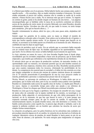 Ayn Rand

La rebelión de Atlas

ir a Detroit para hablar con él en persona. Debía haberlo hecho una semana antes; pudo ir
aquella noche… «No escuchas», dijo su madre mientras tomaban el desayuno. Su mente
estaba estimando el precio del carbón, mientras ella le contaba su sueño de la noche
anterior. «Nunca hiciste caso a nadie. No te interesas más que por ti mismo. Te importa
un comino la gente; jamás te ha atraído ningún ser humano de esta tierra»… Las páginas
mecanografiadas que se hallaban sobre la mesa de su escritorio contenían un informe
acerca de las pruebas de cierto motor de aviación fabricado con metal Rearden; deseaba
ardientemente leerlas. Llevaban tres días allí, sin que nadie la tocase; no tenía tiempo
para atenderlas. ¿Por qué no hacerlo ahora y…?
Sacudió violentamente la cabeza, abrió los ojos y dio unos pasos atrás, alejándose del
espejo.
Intentó coger los gemelos de la camisa, pero su mano se dirigió al montón de
correspondencia colocado sobre el tocador. Eran sobres con la indicación de «Urgente» y
tenía que leerlos aquella misma noche. Al no disponer de tiempo para hacerlo en su
oficina, su secretaria se los había puesto en el bolsillo en el momento de salir. Mientras se
cambiaba de ropa los dejó en aquel lugar.
Un recorte de periódico cayó al suelo. Era un artículo que su secretario había marcado
con un violento trazo de lápiz rojo. Se titulaba «Igualdad en las oportunidades». Tenía
que leerlo. En los últimos tres meses se había hablado excesivamente de aquel tema.
Lo leyó, mientras un rumor de voces y de risas forzadas llegaba hasta él desde abajo,
recordándole que los invitados empezaban a hacer acto de presencia; que la fiesta había
empezado y que tendría que enfrentarse a las reprobatorias miradas de sus familiares.
El artículo decía que en una época de producción vacilante, de mercados tímidos y de
oportunidades cada vez menores, era insensato permitir que un solo hombre reuniera en
sus manos diversas empresas, mientras otros carecían de ellas. Resultaba suicida permitir
que unos cuantos manejaran todos los recursos, eliminando las posibilidades de los
demás. La competencia era esencial para la sociedad y el deber de ésta consistía en evitar
que ningún competidor se elevara por encima de cuantos sintieran deseos de contender
con él. El artículo pronosticaba la promulgación de una ley cuyo proyecto estaba en
marcha, prohibiendo a personas o corporaciones poseer más de un negocio.
Wesley Mouch, su personaje de confianza en Washington, le había dicho que no se
preocupara, que la lucha sería dura, pero la ley en cuestión nunca podría verse aprobada.
Rearden no comprendía nada acerca de aquella clase de luchas. Lo dejaba para Mouch y
los suyos. Apenas si encontraba tiempo para echar una ojeada a sus informes de
Washington y firmar los cheques que Mouch necesitaba para continuar la batalla.
Rearden no creía que la ley llegara a aprobarse. Era incapaz de concebir tal cosa. Luego
de tantos años de contender con la tajante realidad de los metales, su tecnología y su
producción, había adquirido el convencimiento de que sólo debía preocuparse de lo
racional, no de lo insensato; de que hay que buscar lo recto y lo justo porque una
respuesta razonada siempre gana; de que lo carente de sentido, lo equivocado, lo
monstruosamente injusto, no puede triunfar nunca, sino sólo derrotarse a sí mismo. Una
batalla contra proyectos como aquella ley, le parecía algo absurdo y turbador, cual si de
repente le pidieran combatir con un hombre que calculara las mezclas de acero por
simples formas numerológicas.
La situación era peligrosa, pero los gritos histéricos de los articulistas más exaltados no
provocaban emoción alguna en él; en cambio, la variación de un decimal en el informe de
cualquier laboratorio acerca de pruebas de metal Rearden le hacía poner en pie de un
salto, lleno de alarmas y de aprensión. No tenía energías para malgastarlas en ninguna
otra cosa.
115

 