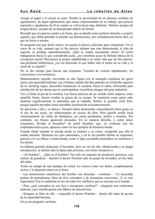 Ayn Rand

La rebelión de Atlas

Arrugó el papel y lo arrojó al cesto. Notaba la proximidad de un plomizo arrebato de
agotamiento; de aquel agotamiento que nunca experimentaba en su trabajo; que parecía
esperarle y apoderarse de él en cuanto se volvía hacia algo diferente. Sintióse incapaz de
ningún deseo, excepto de un desesperado anhelo de dormir.
Recordó que era preciso asistir a la fiesta; que su familia tenía perfecto derecho a exigirle
aquello; que debía aprender a asimilar sus distracciones, por consideración hacia ellos, ya
que no hacia si mismo.
Se preguntó por qué dicho motivo no poseía la fuerza suficiente para estimularlo. En el
curso de su vida, siempre que le fue preciso adoptar una ruta determinada, el afán de
seguirla se produjo automáticamente. ¿Qué le estaba sucediendo ahora? El sentir
repugnancia hacia lo que consideraba justo, ¿no constituía acaso la fórmula básica de la
corrupción moral? Reconocer la propia culpabilidad y no sentir más que un frío interior,
una profunda indiferencia, ¿no era traicionar lo que había sido el motor de su vida y la
razón de su orgullo?
No se dio tiempo para buscar una respuesta. Terminó de vestirse rápidamente, sin
concesiones a su resistencia.
Manteniéndose erguido, moviendo su alta figura con la tranquila confianza de quien
ejerce una autoridad habitual, con el blanco detalle del fino pañuelo en el bolsillo superior
de su smoking negro, descendió lentamente la escalera, hacia el salón, ofreciendo para
satisfacción de las damas que lo contemplaban, la perfecta imagen del gran industrial.
Vio a Lillian al pie de la escalera. Las líneas patricias de un vestido estilo imperio, color
amarillo limón, hacían resaltar la gracia de su cuerpo. Se mantenía como quien sabe
dominar orgullosamente la atmósfera que la rodeaba. Sonrió; le gustaba verla feliz,
porque aquello prestaba cierta razonable justificación al acontecimiento.
Se aproximó a ella y se detuvo. Siempre había demostrado extraordinario buen gusto en
el uso de sus joyas, sin sobrecargarse en exceso de ellas. Pero aquella noche lucía
ostentosamente un collar de diamantes, así como pendientes, anillos y broches. Por
contraste, sus brazos aparecían desnudos. En su muñeca derecha, y como único
ornamento, llevaba el brazalete* de metal Rearden, que, en contraste con las
resplandecientes joyas, aparecía como un feo ejemplar de bisutería barata.
Cuando Hank trasladó la mirada desde su muñeca a su rostro, comprobó que ella lo
estaba mirando. Mantenía los ojos entornados, y no le era posible definir su expresión;
parecía a la vez difusa e intencionada, como si algo escondido pretendiera no mostrarse a
los demás.
Le hubiera gustado arrancarle el brazalete, pero en vez de ello, obedeciendo a su alegre
introducción, se inclinó ante la dama más próxima, con rostro inexpresivo.
—¿El hombre?… ¿Qué es el hombre? Tan sólo un conjunto de productos químicos, con
manías de grandeza —declaró el doctor Pritchett ante un grupo de invitados, al otro lado
del salón.
Tomó un canapé dé una bandeja de cristal. Lo sostuvo entre sus dedos, completamente
rectos, y lo depositó entero en su boca.
—Las pretensiones metafísicas del hombre son absurdas —continuó—. Un miserable
pedazo de protoplasma, lleno de feos conceptos y de mezquinas emociones. ¡Y se cree
importante! Ésa es realmente la raíz de todos los conflictos que se suscitan en el mundo.
—Pero, ¿qué conceptos no son feos o mezquinos, profesor? —preguntó una exuberante
matrona, cuyo marido poseía una fábrica de automóviles.
—Ninguno se libra de ello —respondió el doctor Pritchett —dentro del radio de acción
de la capacidad humana.
Un joven preguntó vacilante:
116

 