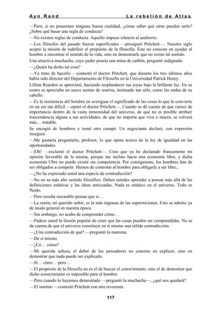 Ayn Rand

La rebelión de Atlas

—Pero, si no poseemos ninguna buena cualidad, ¿cómo saber qué otras pueden serlo?
¿Sobre qué basar una regla de conducta?
—No existen reglas de conducta. Aquello impuso silencio al auditorio.
—Los filósofos del pasado fueron superficiales —prosiguió Pritchett—. Nuestro siglo
aceptó la misión de redefinir el propósito de la filosofía. Éste no consiste en ayudar al
hombre a encontrar el sentido de la vida, sino en demostrarle que no existe tal sentido.
Una atractiva muchacha, cuyo padre poseía una mina de carbón, preguntó indignada:
—¿Quién ha dicho tal cosa?
—Yo trato de hacerlo —contestó el doctor Pritchett, que durante los tres últimos años
había sido director del Departamento de Filosofía en la Universidad Patrick Henry.
Lillian Rearden se aproximó, haciendo resplandecer sus joyas bajo la brillante luz. En su
rostro se apreciaba un suave asomo de sonrisa, insinuado tan sólo, como las ondas de su
cabello.
—Es la insistencia del hombre en averiguar el significado de las cosas lo que lo convierte
en un ser tan difícil —opinó el doctor Pritchett—. Cuando se dé cuenta de que carece de
importancia dentro de la vasta inmensidad del universo, de que no es posible atribuir
trascendencia alguna a sus actividades, de que no importa que viva o muera, se volverá
más… tratable.
Se encogió de hombros y tomó otro canapé. Un negociante declaró, con expresión
insegura:
—Me gustaría preguntarle, profesor, lo que opina acerca de la ley de igualdad en las
oportunidades.
—|Oh! —exclamó el doctor Pritchett—. Creo que ya he declarado francamente mi
opinión favorable de la misma, porque me inclino hacia una economía libre, y dicha
economía Ubre no puede existir sin competencia. Por consiguiente, los hombres han de
ser obligados a competir. Hemos de controlar al hombre para obligarle a ser libre.,
—¿No ha expresado usted una especie de contradicción?
—No en su más alto sentido filosófico. Deben ustedes aprender a pensar más allá de las
definiciones estáticas y las ideas anticuadas. Nada es estático en el universo. Todo es
fluido.
—Pero resulta razonable pensar que si…
—La razón, mi querido señor, es la más ingenua de las supersticiones. Esto se admite ya
de modo general en nuestra época.
—Sin embargo, no acabo de comprender cómo…
—Padece usted la ilusión popular de creer que las cosas pueden ser comprendidas. No se
da cuenta de que el universo constituye en sí mismo una sólida contradicción.
—¿Una contradicción de qué? —preguntó la matrona.
—De sí mismo.
—¿Có… cómo?
—Mi querida señora, el deber de los pensadores no consiste en explicar, sino en
demostrar que nada puede ser explicado.
—Sí… claro… pero…
—El propósito de la filosofía no es el de buscar el conocimiento, sino el de demostrar que
dicho conocimiento es imposible para el hombre.
—Pero cuando lo hayamos demostrado —preguntó la muchacha—, ¿qué nos quedará?
—El instinto —contestó Pritchett con aire reverente.
117

 