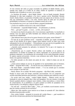 Ayn Rand

La rebelión de Atlas

Al otro extremo del salón un grupo escuchaba las palabras de Balph Eubank, quien,
sentado muy rígido en el borde de un sillón, trataba de equilibrar la tendencia al
abandono que se pintaba en su cara y en su cuerpo.
—La literatura del pasado —decía Balph Eubank —fue un fraude tremendo. Retrató
falsamente la vida, para complacer a los ricos a quienes servía. Moralidad, libertad,
triunfo, finales felices y el presentar al hombre como una especie de ser heroico, no son
más que sentimientos risibles y sin valor. Nuestra época ha dado por vez primera
profundidad a la literatura, al exponer la verdadera esencia de la vida.
Una muchacha muy joven, que vestía de blanco, preguntó tímidamente:
—¿Cuál es la verdadera esencia de la vida, míster Eubank?
—El sufrimiento —respondió Balph Eubank—. El sufrimiento y la derrota.
—Pero… ¿por qué? La gente… a veces… es feliz. ¿No le parece?
—Se trata de una ilusión de quienes sólo viven emociones superficiales. La muchacha se
sonrojó. Una rica dama que había heredado una refinería de petróleo, preguntó, con
expresión de culpabilidad:
—¿Qué debemos hacer para elevar los gustos literarios de la gente, míster Eubank? *
—Se trata de un gran problema social —respondió el aludido, que estaba considerado
como el jefe literario de la época, aunque nunca hubiese escrito un libro cuya venta
sobrepasara los tres mil ejemplares—. Personalmente creo que una ley de igualdad en las
oportunidades aplicada a la literatura, constituiría la solución ideal.
—¿Aprueba usted semejante ley aplicada a la industria? Por lo que a mí respecta, no
acabo de entenderla.
—¡Naturalmente que la acepto! Nuestra cultura está hundida en un pantano de
materialismo. El hombre ha perdido sus valores espirituales en la persecución de los
productos materiales y las triquiñuelas de la tecnología. Se ha vuelto demasiado cómodo.
Si supiera soportar privaciones, volvería a una existencia más noble. Hemos de poner
límite a los egoísmos materiales.
—No había pensado en ello desde este punto de vista —indicó la dama con aire de
disculpa.
—¿Cómo piensa trabajar en una ley de igualdad en las oportunidades para la literatura,
Ralph? —preguntó Mort Liddy—. Se trata de una cosa completamente nueva para mí.
—Me llamo Balph —respondió Eubank irritado—. Y no me extraña que lo considere
nuevo, porque es una idea mía.
—Bueno. Bueno. No se enfade. Me limité a preguntar —dijo Mort Liddy, sonriendo.
Pasaba la mayor parte del tiempo sonriendo nerviosamente. Era un compositor que
escribía anticuadas partituras para películas y sinfonías modernas para auditorios escasos.
—Su acción sería muy simple —explicó Balph Eubank—. Debería existir una ley
limitando la venta de cualquier libro a diez mil ejemplares. Por este sistema, el mercado
literario quedaría abierto a cualquier nuevo talento, a ideas renovadoras y a textos libres
de comercialismo. Si se prohibiera a la gente comprar un millón de ejemplares de la
misma bazofia, se la obligaría a adquirir mejores libros.
—No está mal —reconoció Mort Liddy—. Pero, ¿no resultaría excesivamente oneroso
para las cuentas corrientes de los escritores?
—Mejor aún. Sólo aquellos cuyos motivos no se basan en acumular di*, ñero deberían
disfrutar de permiso para escribir.
—Pero, míster Eubank —preguntó la jovencita del vestido blanco—, ¿qué sucedería si
más de diez mil personas quisieran leer determinado libro?
118

 