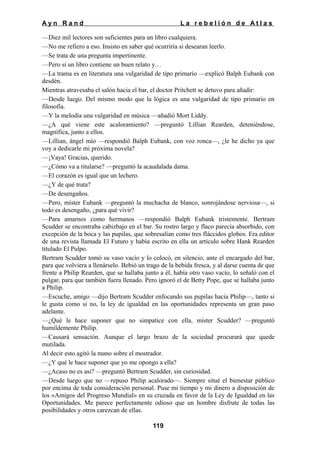Ayn Rand

La rebelión de Atlas

—Diez mil lectores son suficientes para un libro cualquiera.
—No me refiero a eso. Insisto en saber qué ocurriría si desearan leerlo.
—Se trata de una pregunta impertinente.
—Pero si un libro contiene un buen relato y…
—La trama es en literatura una vulgaridad de tipo primario —explicó Balph Eubank con
desdén.
Mientras atravesaba el salón hacia el bar, el doctor Pritchett se detuvo para añadir:
—Desde luego. Del mismo modo que la lógica es una vulgaridad de tipo primario en
filosofía.
—Y la melodía una vulgaridad en música —añadió Mort Liddy.
—¿A qué viene este acaloramiento? —preguntó Lillian Rearden, deteniéndose,
magnífica, junto a ellos.
—Lillian, ángel mío —respondió Balph Eubank, con voz ronca—, ¿le he dicho ya que
voy a dedicarle mi próxima novela?
—¡Vaya! Gracias, querido.
—¿Cómo va a titularse? —preguntó la acaudalada dama.
—El corazón es igual que un lechero.
—¿Y de qué trata?
—De desengaños.
—Pero, míster Eubank —preguntó la muchacha de blanco, sonrojándose nerviosa—, si
todo es desengaño, ¿para qué vivir?
—Para amarnos como hermanos —respondió Balph Eubank tristemente. Bertram
Scudder se encontraba cabizbajo en el bar. Su rostro largo y flaco parecía absorbido, con
excepción de la boca y las pupilas, que sobresalían como tres fláccidos globos. Era editor
de una revista llamada El Futuro y había escrito en ella un artículo sobre Hank Rearden
titulado El Pulpo.
Bertram Scudder tomó su vaso vacío y lo colocó, en silencio, ante el encargado del bar,
para que volviera a llenárselo. Bebió un trago de la bebida fresca, y al darse cuenta de que
frente a Philip Rearden, que se hallaba junto a él, había otro vaso vacío, lo señaló con el
pulgar, para que también fuera llenado. Pero ignoró el de Betty Pope, que se hallaba junto
a Philip.
—Escuche, amigo —dijo Bertram Scudder enfocando sus pupilas hacia Philip—, tanto si
le gusta como si no, la ley de igualdad en las oportunidades representa un gran paso
adelante.
—¿Qué le hace suponer que no simpatice con ella, míster Scudder? —preguntó
humildemente Philip.
—Causará sensación. Aunque el largo brazo de la sociedad procurará que quede
mutilada.
Al decir esto agitó la mano sobre el mostrador.
—¿Y qué le hace suponer que yo me opongo a ella?
—¿Acaso no es así? —preguntó Bertram Scudder, sin curiosidad.
—Desde luego que no —repuso Philip acalorado—. Siempre situé el bienestar público
por encima de toda consideración personal. Puse mi tiempo y mi dinero a disposición de
los «Amigos del Progreso Mundial» en su cruzada en favor de la Ley de Igualdad en las
Oportunidades. Me parece perfectamente odioso que un hombre disfrute de todas las
posibilidades y otros carezcan de ellas.
119

 