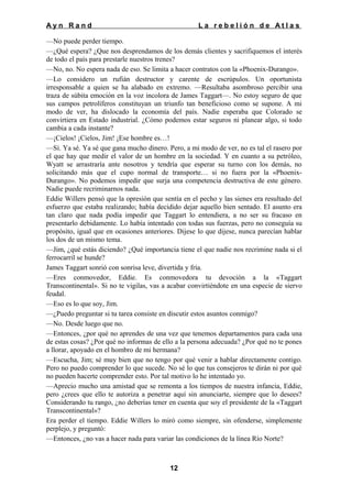 Ayn Rand

La rebelión de Atlas

—No puede perder tiempo.
—¿Qué espera? ¿Que nos desprendamos de los demás clientes y sacrifiquemos el interés
de todo el país para prestarle nuestros trenes?
—No, no. No espera nada de eso. Se limita a hacer contratos con la «Phoenix-Durango».
—Lo considero un rufián destructor y carente de escrúpulos. Un oportunista
irresponsable a quien se ha alabado en extremo. —Resultaba asombroso percibir una
traza de súbita emoción en la voz incolora de James Taggart—. No estoy seguro de que
sus campos petrolíferos constituyan un triunfo tan beneficioso como se supone. A mi
modo de ver, ha dislocado la economía del país. Nadie esperaba que Colorado se
convirtiera en Estado industrial. ¿Cómo podemos estar seguros ni planear algo, si todo
cambia a cada instante?
—¡Cielos! ¡Cielos, Jim! ¡Ese hombre es…!
—Sí. Ya sé. Ya sé que gana mucho dinero. Pero, a mi modo de ver, no es tal el rasero por
el que hay que medir el valor de un hombre en la sociedad. Y en cuanto a su petróleo,
Wyatt se arrastraría ante nosotros y tendría que esperar su turno con los demás, no
solicitando más que el cupo normal de transporte… si no fuera por la «PhoenixDurango». No podemos impedir que surja una competencia destructiva de este género.
Nadie puede recriminarnos nada.
Eddie Willers pensó que la opresión que sentía en el pecho y las sienes era resultado del
esfuerzo que estaba realizando; había decidido dejar aquello bien sentado. El asunto era
tan claro que nada podía impedir que Taggart lo entendiera, a no ser su fracaso en
presentarlo debidamente. Lo había intentado con todas sus fuerzas, pero no conseguía su
propósito, igual que en ocasiones anteriores. Dijese lo que dijese, nunca parecían hablar
los dos de un mismo tema.
—Jim, ¿qué estás diciendo? ¿Qué importancia tiene el que nadie nos recrimine nada si el
ferrocarril se hunde?
James Taggart sonrió con sonrisa leve, divertida y fría.
—Eres conmovedor, Eddie. Es conmovedora tu devoción a la «Taggart
Transcontinental». Si no te vigilas, vas a acabar convirtiéndote en una especie de siervo
feudal.
—Eso es lo que soy, Jim.
—¿Puedo preguntar si tu tarea consiste en discutir estos asuntos conmigo?
—No. Desde luego que no.
—Entonces, ¿por qué no aprendes de una vez que tenemos departamentos para cada una
de estas cosas? ¿Por qué no informas de ello a la persona adecuada? ¿Por qué no te pones
a llorar, apoyado en el hombro de mi hermana?
—Escucha, Jim; sé muy bien que no tengo por qué venir a hablar directamente contigo.
Pero no puedo comprender lo que sucede. No sé lo que tus consejeros te dirán ni por qué
no pueden hacerte comprender esto. Por tal motivo lo he intentado yo.
—Aprecio mucho una amistad que se remonta a los tiempos de nuestra infancia, Eddie,
pero ¿crees que ello te autoriza a penetrar aquí sin anunciarte, siempre que lo desees?
Considerando tu rango, ¿no deberías tener en cuenta que soy el presidente de la «Taggart
Transcontinental»?
Era perder el tiempo. Eddie Willers lo miró como siempre, sin ofenderse, simplemente
perplejo, y preguntó:
—Entonces, ¿no vas a hacer nada para variar las condiciones de la línea Río Norte?

12

 