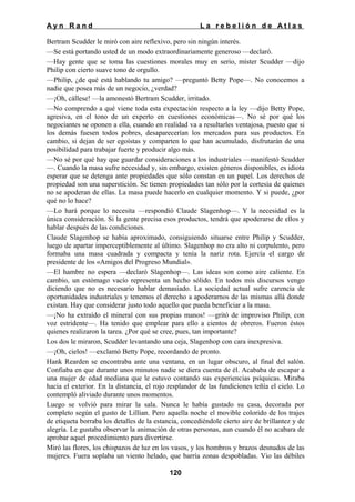 Ayn Rand

La rebelión de Atlas

Bertram Scudder le miró con aire reflexivo, pero sin ningún interés.
—Se está portando usted de un modo extraordinariamente generoso —declaró.
—Hay gente que se toma las cuestiones morales muy en serio, míster Scudder —dijo
Philip con cierto suave tono de orgullo.
—Philip, ¿de qué está hablando tu amigo? —preguntó Betty Pope—. No conocemos a
nadie que posea más de un negocio, ¿verdad?
—¡Oh, cállese! —la amonestó Bertram Scudder, irritado.
—No comprendo a qué viene toda esta expectación respecto a la ley —dijo Betty Pope,
agresiva, en el tono de un experto en cuestiones económicas—. No sé por qué los
negociantes se oponen a ella, cuando en realidad va a resultarles ventajosa, puesto que si
los demás fuesen todos pobres, desaparecerían los mercados para sus productos. En
cambio, si dejan de ser egoístas y comparten lo que han acumulado, disfrutarán de una
posibilidad para trabajar fuerte y producir algo más.
—No sé por qué hay que guardar consideraciones a los industriales —manifestó Scudder
—. Cuando la masa sufre necesidad y, sin embargo, existen géneros disponibles, es idiota
esperar que se detenga ante propiedades que sólo constan en un papel. Los derechos de
propiedad son una superstición. Se tienen propiedades tan sólo por la cortesía de quienes
no se apoderan de ellas. La masa puede hacerlo en cualquier momento. Y si puede, ¿por
qué no lo hace?
—Lo hará porque lo necesita —respondió Claude Slagenhop—. Y la necesidad es la
única consideración. Si la gente precisa esos productos, tendrá que apoderarse de ellos y
hablar después de las condiciones.
Claude Slagenhop se había aproximado, consiguiendo situarse entre Philip y Scudder,
luego de apartar imperceptiblemente al último. Slagenhop no era alto ni corpulento, pero
formaba una masa cuadrada y compacta y tenía la nariz rota. Ejercía el cargo de
presidente de los «Amigos del Progreso Mundial».
—El hambre no espera —declaró Slagenhop—. Las ideas son como aire caliente. En
cambio, un estómago vacío representa un hecho sólido. En todos mis discursos vengo
diciendo que no es necesario hablar demasiado. La sociedad actual sufre carencia de
oportunidades industriales y tenemos el derecho a apoderarnos de las mismas allá donde
existan. Hay que considerar justo todo aquello que pueda beneficiar a la masa.
—¡No ha extraído el mineral con sus propias manos! —gritó de improviso Philip, con
voz estridente—. Ha tenido que emplear para ello a cientos de obreros. Fueron éstos
quienes realizaron la tarea. ¿Por qué se cree, pues, tan importante?
Los dos le miraron, Scudder levantando una ceja, Slagenhop con cara inexpresiva.
—¡Oh, cielos! —exclamó Betty Pope, recordando de pronto.
Hank Rearden se encontraba ante una ventana, en un lugar obscuro, al final del salón.
Confiaba en que durante unos minutos nadie se diera cuenta de él. Acababa de escapar a
una mujer de edad mediana que le estuvo contando sus experiencias psíquicas. Miraba
hacia el exterior. En la distancia, el rojo resplandor de las fundiciones teñía el cielo. Lo
contempló aliviado durante unos momentos.
Luego se volvió para mirar la sala. Nunca le había gustado su casa, decorada por
completo según el gusto de Lillian. Pero aquella noche el movible colorido de los trajes
de etiqueta borraba los detalles de la estancia, concediéndole cierto aire de brillantez y de
alegría. Le gustaba observar la animación de otras personas, aun cuando él no acabara de
aprobar aquel procedimiento para divertirse.
Miró las flores, los chispazos de luz en los vasos, y los hombros y brazos desnudos de las
mujeres. Fuera soplaba un viento helado, que barría zonas despobladas. Vio las débiles
120

 