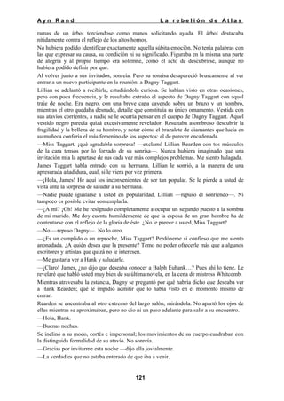 Ayn Rand

La rebelión de Atlas

ramas de un árbol torciéndose como manos solicitando ayuda. El árbol destacaba
nítidamente contra el reflejo de los altos hornos.
No hubiera podido identificar exactamente aquella súbita emoción. No tenía palabras con
las que expresar su causa, su condición ni su significado. Figuraba en la misma una parte
de alegría y al propio tiempo era solemne, como el acto de descubrirse, aunque no
hubiera podido definir por qué.
Al volver junto a sus invitados, sonreía. Pero su sonrisa desapareció bruscamente al ver
entrar a un nuevo participante en la reunión: a Dagny Taggart.
Lillian se adelantó a recibirla, estudiándola curiosa. Se habían visto en otras ocasiones,
pero con poca frecuencia, y le resultaba extraño el aspecto de Dagny Taggart con aquel
traje de noche. Era negro, con una breve capa cayendo sobre un brazo y un hombro,
mientras el otro quedaba desnudo, detalle que constituía su único ornamento. Vestida con
sus atavíos corrientes, a nadie se le ocurría pensar en el cuerpo de Dagny Taggart. Aquel
vestido negro parecía quizá excesivamente revelador. Resultaba asombroso descubrir la
fragilidad y la belleza de su hombro, y notar cómo el brazalete de diamantes que lucía en
su muñeca confería el más femenino de los aspectos: el de parecer encadenada.
—Miss Taggart, ¡qué agradable sorpresa! —exclamó Lillian Rearden con tos músculos
de la cara tensos por lo forzado de su sonrisa—. Nunca hubiera imaginado que una
invitación mía la apartase de sus cada vez más complejos problemas. Me siento halagada.
James Taggart habla entrado con su hermana. Lillian le sonrió, a la manera de una
apresurada añadidura, cual, si le viera por vez primera.
—¡Hola, James! He aquí los inconvenientes de ser tan popular. Se le pierde a usted de
vista ante la sorpresa de saludar a su hermana.
—Nadie puede igualarse a usted en popularidad, Lillian —repuso él sonriendo—. Ni
tampoco es posible evitar contemplarla.
—¿A mí? ¡Oh! Me he resignado completamente a ocupar un segundo puesto a la sombra
de mi marido. Me doy cuenta humildemente de que la esposa de un gran hombre ha de
contentarse con el reflejo de la gloria de éste. ¿No le parece a usted, Miss Taggart?
—No —repuso Dagny—. No lo creo.
—¿Es un cumplido o un reproche, Miss Taggart? Perdóneme si confieso que me siento
anonadada. ¿A quién desea que la presente? Temo no poder ofrecerle más que a algunos
escritores y artistas que quizá no le interesen.
—Me gustaría ver a Hank y saludarle.
—¡Claro! James, ¿no dijo que deseaba conocer a Balph Eubank…? Pues ahí lo tiene. Le
revelaré que habló usted muy bien de su última novela, en la cena de mistress Whitcomb.
Mientras atravesaba la estancia, Dagny se preguntó por qué habría dicho que deseaba ver
a Hank Rearden; qué le impidió admitir que lo había visto en el momento mismo de
entrar.
Rearden se encontraba al otro extremo del largo salón, mirándola. No apartó los ojos de
ellas mientras se aproximaban, pero no dio ni un paso adelante para salir a su encuentro.
—Hola, Hank.
—Buenas noches.
Se inclinó a su modo, cortés e impersonal; los movimientos de su cuerpo cuadraban con
la distinguida formalidad de su atavío. No sonreía.
—Gracias por invitarme esta noche —dijo ella jovialmente.
—La verdad es que no estaba enterado de que iba a venir.

121

 