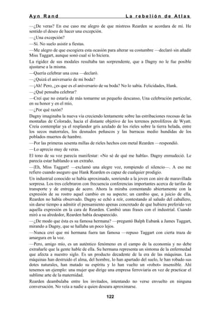 Ayn Rand

La rebelión de Atlas

—¿De veras? En ese caso me alegro de que mistress Rearden se acordara de mí. He
sentido el deseo de hacer una excepción.
—¿Una excepción?
—Sí. No suelo asistir a fiestas.
—Me alegro de que escogiera esta ocasión para alterar su costumbre —declaró sin añadir
Miss Taggart, aunque sonó cual si lo hiciera.
La rigidez de sus modales resultaba tan sorprendente, que a Dagny no le fue posible
ajustarse a la misma.
—Quería celebrar una cosa —declaró.
—¿Quizá el aniversario de mi boda?
—¡Ah! Pero, ¿es que es el aniversario de su boda? No lo sabía. Felicidades, Hank.
—¿Qué pensaba celebrar?
—Creí que no estaría de más tomarme un pequeño descanso, Una celebración particular,
en su honor y en el mío,
—¿Por qué razón?
Dagny imaginaba la nueva vía creciendo lentamente sobre las estribaciones rocosas de las
montañas de Colorado, hacia el distante objetivo de los terrenos petrolíferos de Wyatt.
Creía contemplar ya el resplandor gris azulado de los rieles sobre la tierra helada, entre
los secos matorrales, los desnudos peñascos y las barracas medio hundidas de los
poblados muertos de hambre.
—Por las primeras sesenta millas de rieles hechos con metal Rearden —respondió.
—Lo aprecio muy de veras.
El tono de su voz parecía manifestar: «No sé de qué me habla». Dagny enmudeció. Le
parecía estar hablando a un extraño.
—|Eh, Miss Taggart! —exclamó una alegre voz, rompiendo el silencio—. A eso me
refiero cuando aseguro que Hank Rearden es capaz de cualquier prodigio.
Un industrial conocido se había aproximado, sonriendo a la joven con aire de maravillada
sorpresa. Los tres celebraron con frecuencia conferencias importantes acerca de tarifas de
transporte y de entrega de acero. Ahora la miraba comentando abiertamente con la
expresión de su rostro aquel cambio en su aspecto; un cambio que, a juicio de ella,
Rearden no había observado. Dagny se echó a reír, contestando al saludo del caballero,
sin darse tiempo a admitir el pensamiento apenas concretado de que hubiera preferido ver
aquella expresión en la cara de Rearden. Cambió unas frases con el industrial. Cuando
miró a su alrededor, Rearden había desaparecido.
—¿De modo que ésta es su famosa hermana? —preguntó Balph Eubank a James Taggart,
mirando a Dagny, que se hallaba un poco lejos.
—Nunca creí que mi hermana fuera tan famosa —repuso Taggart con cierta traza de
amargura en la voz.
—Pero, amigo mío, es un auténtico fenómeno en el campo de la economía y no debe
extrañarle que la gente hable de ella. Su hermana representa un síntoma de la enfermedad
que afecta a nuestro siglo. Es un producto decadente de la era de las máquinas. Las
máquinas han destruido el alma, del hombre, lo han apartado del suelo, le han robado sus
dotes naturales, han matado su espíritu y lo han vuelto un «robot» insensible. Ahí
tenemos un ejemplo: una mujer que dirige una empresa ferroviaria en vez de practicar el
sublime arte de la maternidad.
Rearden deambulaba entre los invitados, intentando no verse envuelto en ninguna
conversación. No veía a nadie a quien deseara aproximarse.
122

 
