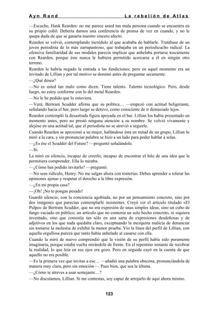 Ayn Rand

La rebelión de Atlas

—Escuche, Hank Rearden: no me parece usted tan mala persona cuando se encuentra en
su propio cubil. Debería darnos una conferencia de prensa de vez en cuando, y no le
quepa duda de que se ganaría nuestro sincero afecto.
Rearden se volvió, contemplando incrédulo al que acababa de hablarle. Tratábase de un
joven periodista de lo más zarrapastroso, que trabajaba en un periodicucho radical. La
ofensiva familiaridad de sus modales parecía implicar que anhelaba portarse toscamente
con Rearden, porque éste nunca le hubiera permitido acercarse a él en ningún otro
terreno.
Rearden le habría negado la entrada a las fundiciones; pero en aquel momento era un
invitado de Lillian y por tal motivo se dominó antes de preguntar secamente:
—¿Qué desea?
—No es usted tan malo como dicen. Tiene talento. Talento tecnológico. Pero, desde
luego, no estoy conforme con lo del metal Rearden.
—No le he pedido que lo estuviera.
—Verá; Bertram Scudder afirma que su política… —empezó con actitud beligerante,
señalando hacia el bar, pero luego se detuvo, como consciente de ir demasiado lejos.
Rearden contempló la desastrada figura apoyada en el bar. Lillian los había presentado un
momento antes, pero no prestó ninguna atención a su nombre. Se volvió vivamente y
alejóse en una actitud tal, que el periodista no se atrevió a seguirle.
Cuando Rearden se aproximó a su mujer, hallándose ésta en mitad de un grupo, Lillian lo
miró a la cara, y sin pronunciar palabra se hizo a un lado para poder hablar a solas.
—¿Es ése el Scudder del Future? —preguntó señalándole.
—Sí.
La miró en silencio, incapaz de creerlo; incapaz de encontrar el hilo de una idea que le
permitiera comprender. Ella lo miraba.
—¿Cómo has podido invitarlo? —preguntó.
—No seas ridículo, Henry. No me salgas ahora con tonterías. Debes aprender a tolerar las
opiniones ajenas y respetar el derecho a la libre expresión.
—¿En mi propia casa?
—¡Oh! ¡No te pongas pesado!
Guardó silencio, con la conciencia agobiada, no por un pensamiento concreto, sino por
dos imágenes que parecían contemplarle insistentes. Creyó ver el artículo titulado «El
Pulpo» de Bertram Scudder, que no era expresión de unas simples ideas, sino un cubo de
fango vaciado en público; un artículo que no contenía un solo hecho concreto, ni siquiera
inventado, sino que consistía tan sólo en una sarta de expresiones desdeñosas y de
adjetivos en los que nada quedaba claro, exceptuando la mezquina malicia de denunciar
sin tomarse la molestia de exhibir la menor prueba. Vio la línea del perfil de Lillian, con
aquella orgullosa pureza que tanto había anhelado al casarse con ella.
Cuando la miró de nuevo comprendió que la visión de su perfil había sido puramente
imaginaria, porque estaba vuelta mirándole de frente. En el repentino instante de recobrar
la realidad, lo que leía en sus ojos era gozo. Pero en seguida cayó en la cuenta de que
aquello no era posible.
—Es la primera vez que invitas a ese… —añadió una palabra obscena, pronunciándola de
manera muy clara, pero sin emoción—. Pues bien, que sea la última.
—¿Cómo te atreves a usar semejante…?
—No discutamos, Lillian. Si me contestas, soy capaz de arrojarlo de aquí ahora mismo.
123

 