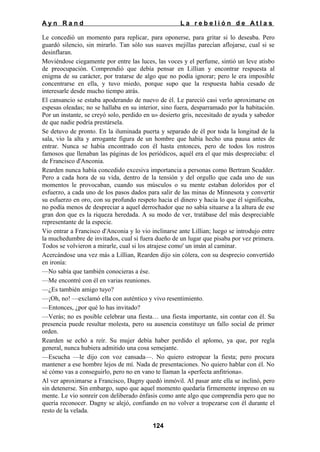 Ayn Rand

La rebelión de Atlas

Le concedió un momento para replicar, para oponerse, para gritar si lo deseaba. Pero
guardó silencio, sin mirarlo. Tan sólo sus suaves mejillas parecían aflojarse, cual si se
desinflaran.
Moviéndose ciegamente por entre las luces, las voces y el perfume, sintió un leve atisbo
de preocupación. Comprendió que debía pensar en Lillian y encontrar respuesta al
enigma de su carácter, por tratarse de algo que no podía ignorar; pero le era imposible
concentrarse en ella, y tuvo miedo, porque supo que la respuesta había cesado de
interesarle desde mucho tiempo atrás.
El cansancio se estaba apoderando de nuevo de él. Le pareció casi verlo aproximarse en
espesas oleadas; no se hallaba en su interior, sino fuera, desparramado por la habitación.
Por un instante, se creyó solo, perdido en u» desierto gris, necesitado de ayuda y sabedor
de que nadie podría prestársela.
Se detuvo de pronto. En la iluminada puerta y separado de él por toda la longitud de la
sala, vio la alta y arrogante figura de un hombre que había hecho una pausa antes de
entrar. Nunca se había encontrado con él hasta entonces, pero de todos los rostros
famosos que llenaban las páginas de los periódicos, aquél era el que más despreciaba: el
de Francisco d'Anconia.
Rearden nunca había concedido excesiva importancia a personas como Bertram Scudder.
Pero a cada hora de su vida, dentro de la tensión y del orgullo que cada uno de sus
momentos le provocaban, cuando sus músculos o su mente estaban doloridos por el
esfuerzo, a cada uno de los pasos dados para salir de las minas de Minnesota y convertir
su esfuerzo en oro, con su profundo respeto hacia el dinero y hacia lo que él significaba,
no podía menos de despreciar a aquel derrochador que no sabía situarse a la altura de ese
gran don que es la riqueza heredada. A su modo de ver, tratábase del más despreciable
representante de la especie.
Vio entrar a Francisco d'Anconia y lo vio inclinarse ante Lillian; luego se introdujo entre
la muchedumbre de invitados, cual si fuera dueño de un lugar que pisaba por vez primera.
Todos se volvieron a mirarle, cual si los atrajese como' un imán al caminar.
Acercándose una vez más a Lillian, Rearden dijo sin cólera, con su desprecio convertido
en ironía:
—No sabía que también conocieras a ése.
—Me encontré con él en varias reuniones.
—¿Es también amigo tuyo?
—¡Oh, no! —exclamó ella con auténtico y vivo resentimiento.
—Entonces, ¿por qué lo has invitado?
—Verás; no es posible celebrar una fiesta… una fiesta importante, sin contar con él. Su
presencia puede resultar molesta, pero su ausencia constituye un fallo social de primer
orden.
Rearden se echó a reír. Su mujer debía haber perdido el aplomo, ya que, por regla
general, nunca hubiera admitido una cosa semejante.
—Escucha —le dijo con voz cansada—. No quiero estropear la fiesta; pero procura
mantener a ese hombre lejos de mí. Nada de presentaciones. No quiero hablar con él. No
sé cómo vas a conseguirlo, pero no en vano te llaman la «perfecta anfitriona».
Al ver aproximarse a Francisco, Dagny quedó inmóvil. Al pasar ante ella se inclinó, pero
sin detenerse. Sin embargo, supo que aquel momento quedaría firmemente impreso en su
mente. Le vio sonreír con deliberado énfasis como ante algo que comprendía pero que no
quería reconocer. Dagny se alejó, confiando en no volver a tropezarse con él durante el
resto de la velada.
124

 