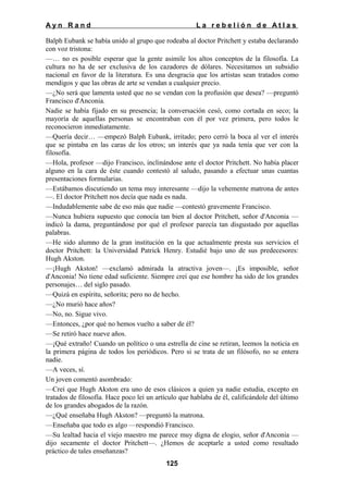 Ayn Rand

La rebelión de Atlas

Balph Eubank se había unido al grupo que rodeaba al doctor Pritchett y estaba declarando
con voz tristona:
—… no es posible esperar que la gente asimile los altos conceptos de la filosofía. La
cultura no ha de ser exclusiva de los cazadores de dólares. Necesitamos un subsidio
nacional en favor de la literatura. Es una desgracia que los artistas sean tratados como
mendigos y que las obras de arte se vendan a cualquier precio.
—¿No será que lamenta usted que no se vendan con la profusión que desea? —preguntó
Francisco d'Anconia.
Nadie se había fijado en su presencia; la conversación cesó, como cortada en seco; la
mayoría de aquellas personas se encontraban con él por vez primera, pero todos le
reconocieron inmediatamente.
—Quería decir… —empezó Balph Eubank, irritado; pero cerró la boca al ver el interés
que se pintaba en las caras de los otros; un interés que ya nada tenía que ver con la
filosofía.
—Hola, profesor —dijo Francisco, inclinándose ante el doctor Pritchett. No había placer
alguno en la cara de éste cuando contestó al saludo, pasando a efectuar unas cuantas
presentaciones formularias.
—Estábamos discutiendo un tema muy interesante —dijo la vehemente matrona de antes
—. El doctor Pritchett nos decía que nada es nada.
—Indudablemente sabe de eso más que nadie —contestó gravemente Francisco.
—Nunca hubiera supuesto que conocía tan bien al doctor Pritchett, señor d'Anconia —
indicó la dama, preguntándose por qué el profesor parecía tan disgustado por aquellas
palabras.
—He sido alumno de la gran institución en la que actualmente presta sus servicios el
doctor Pritchett: la Universidad Patrick Henry. Estudié bajo uno de sus predecesores:
Hugh Akston.
—¡Hugh Akston! —exclamó admirada la atractiva joven—. ¡Es imposible, señor
d'Anconia! No tiene edad suficiente. Siempre creí que ese hombre ha sido de los grandes
personajes… del siglo pasado.
—Quizá en espíritu, señorita; pero no de hecho.
—¿No murió hace años?
—No, no. Sigue vivo.
—Entonces, ¿por qué no hemos vuelto a saber de él?
—Se retiró hace nueve años.
—¡Qué extraño! Cuando un político o una estrella de cine se retiran, leemos la noticia en
la primera página de todos los periódicos. Pero si se trata de un filósofo, no se entera
nadie.
—A veces, sí.
Un joven comentó asombrado:
—Creí que Hugh Akston era uno de esos clásicos a quien ya nadie estudia, excepto en
tratados de filosofía. Hace poco leí un artículo que hablaba de él, calificándole del último
de los grandes abogados de la razón.
—¿Qué enseñaba Hugh Akston? —preguntó la matrona.
—Enseñaba que todo es algo —respondió Francisco.
—Su lealtad hacia el viejo maestro me parece muy digna de elogio, señor d'Anconia —
dijo secamente el doctor Pritchett—. ¿Hemos de aceptarle a usted como resultado
práctico de tales enseñanzas?
125

 