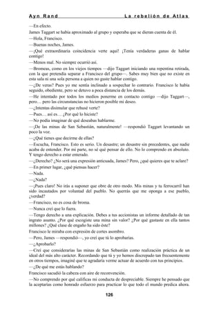 Ayn Rand

La rebelión de Atlas

—En efecto.
James Taggart se había aproximado al grupo y esperaba que se dieran cuenta de él.
—Hola, Francisco.
—Buenas noches, James.
—¡Qué extraordinaria coincidencia verte aquí! ¡Tenía verdaderas ganas de hablar
contigo!
—Menos mal. No siempre ocurrió así.
—Bromeas, como en los viejos tiempos —dijo Taggart iniciando una repentina retirada,
con la que pretendía separar a Francisco del grupo—. Sabes muy bien que no existe en
esta sala ni una sola persona a quien no guste hablar contigo.
—¿De veras? Pues yo me sentía inclinado a sospechar lo contrario. Francisco le había
seguido, obediente, pero se detuvo a poca distancia de los demás.
—He intentado por todos los medios ponerme en contacto contigo —dijo Taggart—,
pero… pero las circunstancias no hicieron posible mi deseo.
—¿Intentas disimular que rehusé verte?
—Pues… así es… ¿Por qué lo hiciste?
—No podía imaginar de qué deseabas hablarme.
—¡De las minas de San Sebastián, naturalmente! —respondió Taggart levantando un
poco la voz.
—¿Qué tienes que decirme de ellas?
—Escucha, Francisco. Esto es serio. Un desastre; un desastre sin precedentes, que nadie
acaba de entender. Por mi parte, no sé qué pensar de ello. No lo comprendo en absoluto.
Y tengo derecho a estar enterado.
—¿Derecho? ¿No será una expresión anticuada, James? Pero, ¿qué quieres que te aclare?
—En primer lugar, ¿qué piensas hacer?
—Nada.
—¿Nada?
—¡Pues claro! No irás a suponer que obre de otro modo. Mis minas y tu ferrocarril han
sido incautados por voluntad del pueblo. No querrás que me oponga a ese pueblo,
¿verdad?
—Francisco, no es cosa de broma.
—Nunca creí que lo fuera.
—Tengo derecho a una explicación. Debes a tus accionistas un informe detallado de tan
ingrato asunto. ¿Por qué escogiste una mina sin valor? ¿Por qué gastaste en ella tantos
millones? ¿Qué clase de engaño ha sido éste?
Francisco le miraba con expresión de cortes asombro.
—Pero, James —respondió—, yo creí que tú lo aprobarías.
—¿Aprobarlo?
—Creí que considerarías las minas de San Sebastián como realización práctica de un
ideal del más alto carácter. Recordando que tú y yo hemos discrepado tan frecuentemente
en otros tiempos, imaginé que te agradaría verme actuar de acuerdo con tus principios.
—¿De qué me estás hablando?
Francisco sacudió la cabeza con aire de reconvención.
—No comprendo por qué calificas mi conducta de despreciable. Siempre he pensado que
la aceptarías como honrado esfuerzo para practicar lo que todo el mundo predica ahora.
126

 