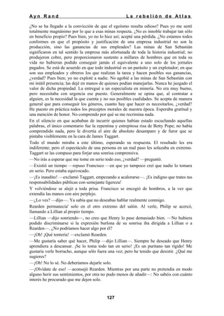 Ayn Rand

La rebelión de Atlas

¿No se ha llegado a la convicción de que el egoísmo resulta odioso? Pues yo me sentí
totalmente magnánimo por lo que a esas minas respecta. ¿No es innoble trabajar tan sólo
en beneficio propio? Pues bien, yo no lo hice así; acepté una pérdida. ¿No estamos todos
conformes en que el propósito y justificación de una empresa industrial no son la
producción, sino las ganancias de sus empleados? Las minas de San Sebastián
significaron en tal sentido la empresa más afortunada de toda la historia industrial; no
produjeron cobre, pero proporcionaron sustento a millares de hombres que en toda su
vida no hubieran podido conseguir jamás el equivalente a uno solo de los jornales
pagados. Se está de acuerdo en que todo industrial es un parásito y un explotador; en que
son sus empleados y obreros los que realizan la tarea y hacen posibles sus ganancias,
¿verdad? Pues bien; yo no exploté a nadie. No agobié a las minas de San Sebastián con
mi inútil presencia; las dejé en manos de quienes podían manejarlas. Nunca he juzgado el
valor de dicha propiedad. La entregué a un especialista en minería. No era muy bueno,
pero necesitaba con urgencia ese puesto. Generalmente se opina que, al contratar a
alguien, es la necesidad la que cuenta y no sus posibles cualidades. Se acepta de manera
general que para conseguir los géneros, cuanto hay que hacer es necesitarlos, ¿verdad?
He puesto en práctica todos los preceptos morales de nuestra época. Esperaba gratitud y
una mención de honor. No comprendo por qué se me recrimina nada.
En el silencio en que acababan de incurrir quienes habían estado escuchando aquellas
palabras, el único comentario fue la repentina y estrepitosa risa de Betty Pope; no había
comprendido nada, pero le divertía el aire de absoluto desamparo y de furor que se
pintaba visiblemente en la cara de James Taggart.
Todo el mundo miraba a este último, esperando su respuesta. El resultado les era
indiferente; pero el espectáculo de una persona en un mal paso les solazaba en extremo.
Taggart se las compuso para forjar una sonrisa comprensiva.
—No irás a esperar que me tome en serio todo eso, ¿verdad? —preguntó.
—Existió un tiempo —repuso Francisco —en que yo tampoco creí que nadie lo tomara
en serio. Pero estaba equivocado.
—¡Es inaudito! —exclamó Taggart, empezando a acalorarse—. ¡Es indigno que trates tus
responsabilidades públicas con semejante ligereza!
Y volviéndose se alejó a toda prisa. Francisco se encogió de hombros, a la vez que
extendía las manos con aire perplejo.
—¿Lo ves? —dijo—. Ya sabía que no deseabas hablar realmente conmigo.
Rearden permanecía' solo en el otro extremo del salón. Al verle, Philip se acercó,
llamando a Lillian al propio tiempo.
—Lillian —dijo sonriendo—, no creo que Henry lo pase demasiado bien. —No hubiera
podido discriminarse si la expresión burlona de su sonrisa iba dirigida a Lillian o a
Rearden—. ¿No podríamos hacer algo por él?
—¡Oh! ¡Qué tontería! —exclamó Rearden.
—Me gustaría saber qué hacer, Philip —dijo Lillian—. Siempre he deseado que Henry
aprendiera a descansar. ¡Se lo toma todo tan en serio! ¡Es un puritano tan rígido! Me
gustaría verle borracho, aunque sólo fuera una vez; pero he tenido que desistir. ¿Qué me
sugieres?
—¡Oh! No lo sé. No deberíamos dejarle solo.
—¡Olvídate de eso! —aconsejó Rearden. Mientras por una parte no pretendía en modo
alguno herir sus sentimientos, por otra no pudo menos de añadir—: No sabéis con cuánto
interés he procurado que me dejen solo.

127

 