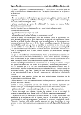Ayn Rand

La rebelión de Atlas

—¿Lo ves? —preguntó Lillian sonriendo a Philip—. Disfrutar de la vida y de la gente no
es tan fácil como verter una tonelada de acero. Los objetivos intelectuales no se aprenden
en el mercado.
Philip rió.
—No son los objetivos intelectuales los que me preocupan. ¿Cómo estás tan segura de
ese puritanismo, Lillian? Si me hallara en tu lugar, no lo dejaría suelto. Tenemos aquí,
esta noche, demasiadas mujeres bellas.
—¿Henry acariciando proyectos de infidelidad? ¡Le adulas en exceso, Philip!
¡Sobreestimas su atrevimiento!
Sonrió a Rearden fríamente durante un breve y tenso instante y luego se alejó.
Rearden miró a su hermano.
—¿Qué diablos crees conseguir con esto?
—¡Deja de hacerte el puritano! ¿Es que no aguantas una broma?
Mientras se movía sin rumbo fijo por entre los invitados, Dagny se preguntó por qué
había aceptado asistir a aquella fiesta. La respuesta la asombró; era sencillamente porque
deseaba ver a Hank Rearden. Al mirarle entre la muchedumbre, se dio cuenta por vez
primera del contraste. Los rostros de los demás semejaban compuestos de facciones
intercambiables; cada uno de ellos se mezclaba al anonimato de los otros, y todos
parecían fundidos en común. La cara de Rearden, de planos agudos; sus ojos azul pálido
y su pelo de un rubio ceniciento tenían la firmeza del hielo; la inalterable claridad de sus
líneas lo hacían parecer, entre los otros, como si atravesara una masa de niebla herida por
un rayo de luz.
Sus ojos se volvían hacia él involuntariamente. Nunca le vio mirar en su dirección. No
pudo creer que la evitara intencionadamente; no existía motivo para ello; sin embargo,
sintió la certidumbre de que estaba sucediendo así. Quiso acercarse y convencerse de su
error. Pero algo la detuvo; no podía comprender su propia actitud de reserva.
Rearden soportaba pacientemente una conversación con su madre y dos señoras, a las que
ella quería que entretuviera con relatos de su juventud y de su lucha por elevarse. La
satisfizo, pensando que al fin y al cabo mamá se sentía orgullosa a su manera. Pero, al
propio tiempo, algo en sus modales sugería que lo había apoyado y cuidado durante su
prolongado forcejeo, y que al fin y al cabo ella era la fuente de todos sus éxitos. Se alegró
de que poco después lo dejara en libertad, y escapó una vez más hacia el refugio de la
ventana.
Permaneció allí unos instantes, aliviado por aquel sentimiento de aislamiento que lo
reconfortaba como un bienestar físico.
—Míster Rearden —dijo una voz extrañamente calmosa junto a él—, permítame que me
presente. Me llamo d'Anconia.
Rearden se volvió, estupefacto. La voz y los modales de d'Anconia expresaban una
cualidad con la que se había tropezado en muy raras ocasiones: un auténtico respeto.
—¿Cómo está usted? —contestó con brusquedad; pero aun así, había contestado.
—Vengo observando que mistress Rearden ha intentado evitar la necesidad de
presentarme a usted y creo adivinar el motivo. ¿Preferiría que abandonara esta casa?
La acción de sacar a relucir semejante circunstancia en vez de evadirla, representaba algo
tan distinto a la conducta normal de cuantos conocía y le ocasionó tan repentino y
asombroso alivio, que Rearden permanecí^ en silencio un momento, estudiando la cara de
d'Anconia. Francisco había dicho aquellas palabras con gran simplicidad, ni como
reproche ni como súplica; de un modo que parecía reconocer la dignidad de Rearden y la
suya.
128

 
