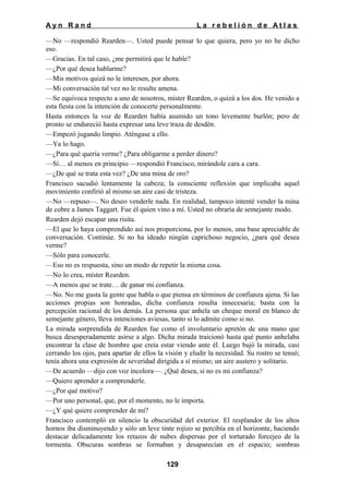 Ayn Rand

La rebelión de Atlas

—No —respondió Rearden—. Usted puede pensar lo que quiera, pero yo no he dicho
eso.
—Gracias. En tal caso, ¿me permitirá que le hable?
—¿Por qué desea hablarme?
—Mis motivos quizá no le interesen, por ahora.
—Mi conversación tal vez no le resulte amena.
—Se equivoca respecto a uno de nosotros, míster Rearden, o quizá a los dos. He venido a
esta fiesta con la intención de conocerte personalmente.
Hasta entonces la voz de Rearden había asumido un tono levemente burlón; pero de
pronto se endureció hasta expresar una leve traza de desdén.
—Empezó jugando limpio. Aténgase a ello.
—Ya lo hago.
—¿Para qué quería verme? ¿Para obligarme a perder dinero?
—Sí… al menos en principio —respondió Francisco, mirándole cara a cara.
—¿De qué se trata esta vez? ¿De una mina de oro?
Francisco sacudió lentamente la cabeza; la consciente reflexión que implicaba aquel
movimiento confirió al mismo un aire casi de tristeza.
—No —repuso—. No deseo venderle nada. En realidad, tampoco intenté vender la mina
de cobre a James Taggart. Fue él quien vino a mí. Usted no obraría de semejante modo.
Rearden dejó escapar una risita.
—El que lo haya comprendido así nos proporciona, por lo menos, una base apreciable de
conversación. Continúe. Si no ha ideado ningún caprichoso negocio, ¿para qué desea
verme?
—Sólo para conocerle.
—Eso no es respuesta, sino un modo de repetir la misma cosa.
—No lo crea, míster Rearden.
—A menos que se trate… de ganar mi confianza.
—No. No me gusta la gente que habla o que piensa en términos de confianza ajena. Si las
acciones propias son honradas, dicha confianza resulta innecesaria; basta con la
percepción racional de los demás. La persona que anhela un cheque moral en blanco de
semejante género, lleva intenciones aviesas, tanto si lo admite como si no.
La mirada sorprendida de Rearden fue como el involuntario apretón de una mano que
busca desesperadamente asirse a algo. Dicha mirada traicionó hasta qué punto anhelaba
encontrar la clase de hombre que creía estar viendo ante él. Luego bajó la mirada, casi
cerrando los ojos, para apartar de ellos la visión y eludir la necesidad. Su rostro se tensó;
tenía ahora una expresión de severidad dirigida a sí mismo; un aire austero y solitario.
—De acuerdo —dijo con voz incolora—. ¿Qué desea, si no es mi confianza?
—Quiero aprender a comprenderle.
—¿Por qué motivo?
—Por uno personal, que, por el momento, no le importa.
—¿Y qué quiere comprender de mí?
Francisco contempló en silencio la obscuridad del exterior. El resplandor de los altos
hornos iba disminuyendo y sólo un leve tinte rojizo se percibía en el horizonte, haciendo
destacar delicadamente los retazos de nubes dispersas por el torturado forcejeo de la
tormenta. Obscuras sombras se formaban y desaparecían en el espacio; sombras
129

 