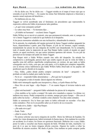 Ayn Rand

La rebelión de Atlas

—No he dicho eso. No he dicho eso. —Taggart miraba en el mapa el trazo rojo que se
extendía al sur de El Paso—. En cuanto las minas San Sebastián empiecen a funcionar y
nuestro ramal mejicano dé beneficios…
—No hablemos de eso, Jim.
Taggart se volvió asombrado ante el fenómeno sin precedentes que representaba la
expresión colérica de Eddie al pronunciar tales palabras.
—¿A qué viene semejante actitud?
—Lo sabes muy bien. —Tu hermana dijo:…
—¡Al diablo mi hermana! —exclamó James Taggart.
Eddie Willers no se movió ni contestó, sino que permaneció mirando, ante sí, aunque sin
ver a James Taggart ni a nada de lo que hubiera en el despacho.
A los pocos momentos saludaba con una inclinación y abandonaba la estancia.
En la antesala, los empleados del equipo personal de James Taggart estaban apagando las
luces, disponiéndose a partir, pero Pop Harper, el jefe de los mismos, seguía sentado,
manipulando las piezas de una máquina de escribir casi despedazada. En la compañía,
todo el mundo tenía la impresión de que Pop Harper había venido al mundo en aquel
rincón, en aquel escritorio, sin que nunca intentara apartarse del mismo. Ya era jefe de
personal en los tiempos del padre de James Taggart.
Pop Harper miró a Eddie Willers cuando éste salía del despacho. Su mirada fue
comprensiva y prolongada; parecía decir que estaba seguro de que la visita de Eddie a
aquella zona del edificio significaba complicaciones en ciernes; de que nada se había
conseguido con la visita, cosa que, por otra parte, a él le dejaba por completo impasible,
con la misma cínica indiferencia que Eddie Willers había observado en las pupilas del
pordiosero que lo abordó en la esquina.
—Oye, Eddie, ¿sabes dónde podría comprar camisetas de lana? —preguntó—. He
probado en toda la ciudad, pero nadie las tiene.
—No lo sé —respondió Eddie deteniéndose—. ¿Por qué me lo pregunta?
—Se lo pregunto a todo el mundo. Quizá alguien me informe.
Eddie miró intranquilo aquella cara inexpresiva y flaca, y el pelo blanco de Pop.
—Hace frío en este lugar —dijo Harper—. Y en cuanto llegue el invierno todavía será
peor.
—¿Qué está haciendo? —preguntó Eddie señalando las piezas de la máquina.
—¡Esta maldita se ha vuelto a romper! De nada sirve mandarla a reparar. La última vez
tardaron tres meses. Podré componerla yo mismo, aunque por poco tiempo. —Dio con el
puño sobre las teclas—. ¡Podrían venderte como chatarra! Tus días están contados.
Eddie se estremeció. Era la frase que tanto se había esforzado en recordar: «Tus días
están contados». Pero no le era posible saber ya el motivo de su evocación.
—De nada sirve, Eddie —dijo Pop Harper.
—¿De nada sirve qué?
—Nada. Todo.
—¿Qué le ocurre, Pop?
—No pienso solicitar una nueva máquina de escribir. Ahora las fabrican de hojalata. En
cuanto las viejas desaparezcan, habrá terminado la buena época. Esta mañana ha ocurrido
un accidente en el metro; los frenos no quisieron funcionar. Deberías irte a casa, Eddie;
poner la radio y escuchar una buena orquesta de baile. Olvídate de todo, muchacho. Lo
peor de ti es que no tienes ninguna afición concreta. Alguien ha vuelto a robar las
bombillas de nuestra escalera. Me duele el pecho. Esta mañana no pude comprar jarabe
13

 