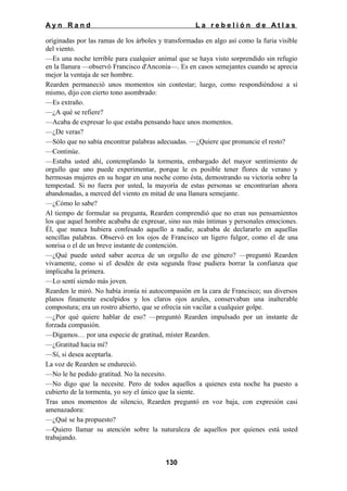 Ayn Rand

La rebelión de Atlas

originadas por las ramas de los árboles y transformadas en algo así como la furia visible
del viento.
—Es una noche terrible para cualquier animal que se haya visto sorprendido sin refugio
en la llanura —observó Francisco d'Anconia—. Es en casos semejantes cuando se aprecia
mejor la ventaja de ser hombre.
Rearden permaneció unos momentos sin contestar; luego, como respondiéndose a sí
mismo, dijo con cierto tono asombrado:
—Es extraño.
—¿A qué se refiere?
—Acaba de expresar lo que estaba pensando hace unos momentos.
—¿De veras?
—Sólo que no sabía encontrar palabras adecuadas. —¿Quiere que pronuncie el resto?
—Continúe.
—Estaba usted ahí, contemplando la tormenta, embargado del mayor sentimiento de
orgullo que uno puede experimentar, porque le es posible tener flores de verano y
hermosas mujeres en su hogar en una noche como ésta, demostrando su victoria sobre la
tempestad. Si no fuera por usted, la mayoría de estas personas se encontrarían ahora
abandonadas, a merced del viento en mitad de una llanura semejante.
—¿Cómo lo sabe?
Al tiempo de formular su pregunta, Rearden comprendió que no eran sus pensamientos
los que aquel hombre acababa de expresar, sino sus más íntimas y personales emociones.
Él, que nunca hubiera confesado aquello a nadie, acababa de declararlo en aquellas
sencillas palabras. Observó en los ojos de Francisco un ligero fulgor, como el de una
sonrisa o el de un breve instante de contención.
—¿Qué puede usted saber acerca de un orgullo de ese género? —preguntó Rearden
vivamente, como si el desdén de esta segunda frase pudiera borrar la confianza que
implicaba la primera.
—Lo sentí siendo más joven.
Rearden le miró. No había ironía ni autocompasión en la cara de Francisco; sus diversos
planos finamente esculpidos y los claros ojos azules, conservaban una inalterable
compostura; era un rostro abierto, que se ofrecía sin vacilar a cualquier golpe.
—¿Por qué quiere hablar de eso? —preguntó Rearden impulsado por un instante de
forzada compasión.
—Digamos… por una especie de gratitud, míster Rearden.
—¿Gratitud hacia mí?
—Sí, si desea aceptarla.
La voz de Rearden se endureció.
—No le he pedido gratitud. No la necesito.
—No digo que la necesite. Pero de todos aquellos a quienes esta noche ha puesto a
cubierto de la tormenta, yo soy el único que la siente.
Tras unos momentos de silencio, Rearden preguntó en voz baja, con expresión casi
amenazadora:
—¿Qué se ha propuesto?
—Quiero llamar su atención sobre la naturaleza de aquellos por quienes está usted
trabajando.
130

 