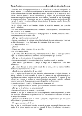 Ayn Rand

La rebelión de Atlas

—Pensar o decir eso es propio de quien no ha realizado en su vida una sola jornada de
trabajo decente. —El desprecio que se pintaba en la voz de Rearden tenía cierto tono de
alivio; se había visto desarmado por una duda acerca del carácter de su adversario; ahora
volvía a sentirse seguro—. No me comprendería si le dijera que quien trabaja, trabaja
para sí, aun cuando tenga que arrastrar a otros muchos. Comprendo lo que piensa usted;
no importa que lo diga. Puede opinar que soy un malvado, un egoísta, un tipo implacable
y cruel. Es cierto. No quiero ni hablar de esa tontería de trabajar para los demás. No
pertenezco a esa clase.
Por vez primera observó en Francisco indicios de reacción personal; una expresión
juvenil y anhelante.
—Lo único erróneo en cuanto ha dicho —respondió —es que permite a cualquiera pensar
que, en efecto, es un malvado.
En la pausa de incrédulo silencio que se produjo por parte de Rearden, Francisco señaló a
la muchedumbre que llenaba el salón.
—¿Por qué soporta todo esto con calma?
—Porque son un hatajo de criaturas miserables luchando desesperadamente por conservar
la vida, mientras yo… yo ni siquiera me doy cuenta del fardo que soporto.
—¿Y por qué no se lo dice?
—¿Cómo?
—Dígales que trabaja usted para sí y no para ellos.
—Lo saben perfectamente.
—¡Oh, sí! Lo saben. Cada uno está perfectamente enterado. Pero no creen que usted lo
sepa. Y el propósito de todos sus esfuerzos consiste en impedir que se entere.
—¿Por qué he de preocuparme de lo que piensan?
—Porque es una batalla en la que uno ha de dejar muy bien sentada su posición.
—¿Una batalla? ¿Qué batalla? Yo tengo el látigo por la empuñadura. Ellos están
desarmados.
—¿De veras? Poseen un arma contra usted. Es la única, pero de efectos terribles.
Reflexione alguna vez acerca de ello.
—¿Dónde ha observado indicios de que exista?
—En el hecho imperdonable de que sea usted tan desgraciado. Rearden era capaz de
aceptar cualquier forma de reproche, de ofensa, de condena con que quisieran abrumarle;
pero había una reacción humana que jamás aceptaba: la compasión. El impacto de una
cólera fría y violenta lo condujo de nuevo al momento que estaba viviendo. Luchando
para no reconocer la clase de emoción que se despertaba en él, preguntó:
—¿Qué desvergüenza es ésta? ¿Qué motivo tiene para hablar así?
—Tal vez el proporcionarle las palabras que necesita en el momento adecuado.
—¿Por qué ha de referirse a un tema semejante?
—Porque confío en que lo conserve en la memoria.
Rearden se dijo que su cólera derivaba del incomprensible hecho de permitirse disfrutar
con semejante conversación. Experimentó un leve sentimiento de deslealtad; el atisbo de
un peligro desconocido.
—¿Imagina que olvidaré quién es usted? —preguntó, comprendiendo que era aquello
precisamente lo que había olvidado.
—No espero que se acuerde de mí.
Bajo su ira, la emoción que Rearden no quería aceptar permaneció inconcreta; tuvo
noción de la misma tan sólo con una leve punzada de dolor. Si se hubiera enfrentado a
131

 