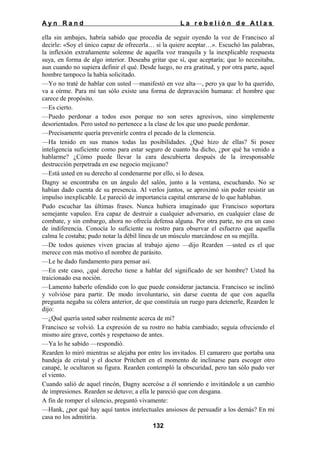 Ayn Rand

La rebelión de Atlas

ella sin ambajes, habría sabido que procedía de seguir oyendo la voz de Francisco al
decirle: «Soy el único capaz de ofrecerla… si la quiere aceptar…». Escuchó las palabras,
la inflexión extrañamente solemne de aquella voz tranquila y la inexplicable respuesta
suya, en forma de algo interior. Deseaba gritar que sí, que aceptaría; que lo necesitaba,
aun cuando no supiera definir el qué. Desde luego, no era gratitud, y por otra parte, aquel
hombre tampoco la había solicitado.
—Yo no traté de hablar con usted —manifestó en voz alta—, pero ya que lo ha querido,
va a oírme. Para mí tan sólo existe una forma de depravación humana: el hombre que
carece de propósito.
—Es cierto.
—Puedo perdonar a todos esos porque no son seres agresivos, sino simplemente
desorientados. Pero usted no pertenece a la clase de los que uno puede perdonar.
—Precisamente quería prevenirle contra el pecado de la clemencia.
—Ha tenido en sus manos todas las posibilidades. ¿Qué hizo de ellas? Si posee
inteligencia suficiente como para estar seguro de cuanto ha dicho, ¿por qué ha venido a
hablarme? ¿Cómo puede llevar la cara descubierta después de la irresponsable
destrucción perpetrada en ese negocio mejicano?
—Está usted en su derecho al condenarme por ello, si lo desea.
Dagny se encontraba en un ángulo del salón, junto a la ventana, escuchando. No se
habían dado cuenta de su presencia. Al verlos juntos, se aproximó sin poder resistir un
impulso inexplicable. Le pareció de importancia capital enterarse de lo que hablaban.
Pudo escuchar las últimas frases. Nunca hubiera imaginado que Francisco soportara
semejante vapuleo. Era capaz de destruir a cualquier adversario, en cualquier clase de
combate, y sin embargo, ahora no ofrecía defensa alguna. Por otra parte, no era un caso
de indiferencia. Conocía lo suficiente su rostro para observar el esfuerzo que aquella
calma le costaba; pudo notar la débil línea de un músculo marcándose en su mejilla.
—De todos quienes viven gracias al trabajo ajeno —dijo Rearden —usted es el que
merece con más motivo el nombre de parásito.
—Le he dado fundamento para pensar así.
—En este caso, ¿qué derecho tiene a hablar del significado de ser hombre? Usted ha
traicionado esa noción.
—Lamento haberle ofendido con lo que puede considerar jactancia. Francisco se inclinó
y volvióse para partir. De modo involuntario, sin darse cuenta de que con aquella
pregunta negaba su cólera anterior, de que constituía un ruego para detenerle, Rearden le
dijo:
—¿Qué quería usted saber realmente acerca de mi?
Francisco se volvió. La expresión de su rostro no había cambiado; seguía ofreciendo el
mismo aire grave, cortés y respetuoso de antes.
—Ya lo he sabido —respondió.
Rearden lo miró mientras se alejaba por entre los invitados. El camarero que portaba una
bandeja de cristal y el doctor Pritchett en el momento de inclinarse para escoger otro
canapé, le ocultaron su figura. Rearden contempló la obscuridad, pero tan sólo pudo ver
el viento.
Cuando salió de aquel rincón, Dagny acercóse a él sonriendo e invitándole a un cambio
de impresiones. Rearden se detuvo; a ella le pareció que con desgana.
A fin de romper el silencio, preguntó vivamente:
—Hank, ¿por qué hay aquí tantos intelectuales ansiosos de persuadir a los demás? En mi
casa no los admitiría.
132

 