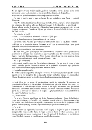 Ayn Rand

La rebelión de Atlas

No era aquello lo que deseaba decirle, pero en realidad no sabía a ciencia cierta cómo
expresarse: jamás hasta entonces se había sentido tan desprovista de palabras.
Vio cómo sus ojos se entornaban, cual una puerta que se cierra.
—No veo el motivo por el que no hayan de ser invitados a una fiesta —contestó
fríamente.
—¡Oh! No pretendía criticar su elección de invitados. Pero… verá; he estaba intentando
no enterarme de cuál de ellos es Bertram Scudder. Si lo identifico, lo abofetearé. —
Intentó adoptar un aire desenvuelto—. No quiero hacer una escena, pero no estoy segura
de poderme dominar. Cuando me dijeron que mistress Rearden lo había invitado, no me
fue fácil creerlo.
—Fui yo quien le invité.
—Pero… —Su voz se hizo más tenue al añadir—: ¿Por qué?
—No atribuyo importancia alguna a fiestas de ese género,
—Lo siento, Hank, No sabía que fuera usted tan tolerante. Yo no lo soy. Él no contestó.
—Sé que no le gustan las fiestas. Tampoco a mí. Pero a veces me digo… que quizá
somos los únicos que deberíamos disfrutar de ellas.
—Temo no poseer talento para tales cosas.
—Tal vez. Pero, ¿cree que alguien está disfrutando de verdad? Lo único que hacen es
esforzarse en aparecer más insensatos y desconcertados que de costumbre. Mostrarse
ligeros y carentes de importancia… Ahora bien; a mi modo de ver, sólo quien se siente
verdaderamente importante puede mostrarse ligero y vivaz.
—No sé qué contestarle.
—Se trata de una idea que con frecuencia me perturba… Se me ocurrió en mi primer
baile… Me dije que las fiestas sólo se dan con el propósito de celebrar algo; pero que
sólo aquellos que tienen algo que celebrar deberían darlas.
—Nunca he pensado en ello.
No podía adaptar sus palabras a la rígida sonoridad de su actitud; no le era posible creer a
aquella joven por completo. En su despacho siempre se habían tratado con naturalidad.
Ahora, Rearden era como un hombre inmovilizado por una camisa de fuerza.
—Hank, fíjese en esa gente. Si no conociera a nadie en particular, ^le parecería un
conjunto bello? Las luces, los vestidos y la imaginación que hizo posible todo esto… —
Contemplaba la sala sin darse cuenta de que él no seguía su mirada, sino que estaba
apreciando las sombras de su hombro desnudo; las dulces y azuladas sombras producidas
por la luz al atravesar los mechones de su pelo—. ¿Por qué lo hemos abandonado todo a
los locos? Debería ser nuestro…
—¿De qué modo?
—No lo sé… Siempre anhelé que las fiestas fueran estimulantes y llenas de brillantez,
como una bebida rara. —Se echó a reír con cierta nota de tristeza—. Pero tampoco bebo.
Se trata de otro símbolo que no significa exactamente lo que me había propuesto. —Él
guardó silencio y Dagny añadió—: Quizá exista algo que se nos ha escapado.
—No lo sé.
En un instante de repentino y desolado vacío, Dagny se alegró de que él no hubiera
comprendido o respondido. Tenía la vaga noción de haber revelado demasiado de sí
misma, aunque sin saber exactamente el que. Se encogió de hombros y el movimiento
recorrió toda la curva de su espalda, como una débil convulsión.
133

 
