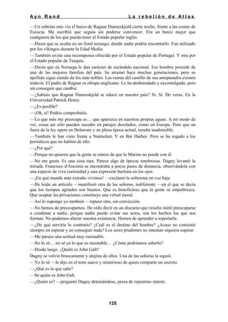 Ayn Rand

La rebelión de Atlas

—Un sobrino mío vio el barco de Ragnar Danneskjold cierta noche, frente a las costas de
Escocia. Me escribió que seguía sin poderse convencer. Era un barco mejor que
cualquiera de los que pueda tener el Estado popular inglés.
—Dicen que se oculta en un fiord noruego, donde nadie podría encontrarlo. Fue utilizado
por los vikingos durante la Edad Media.
—También existe una recompensa ofrecida por el Estado popular de Portugal. Y otra por
el Estado popular da Turquía.
—Dicen que en Noruega le dan carácter de escándalo nacional. Ese hombre procede de
una de las mejores familias del país. Se arruinó hace muchas generaciones, pero su
apellido sigue siendo de los más nobles. Las ruinas del castillo de sus antepasados existen
todavía. El padre de Ragnar es obispo anglicano. Lo ha desheredado y excomulgado, pero
sin conseguir que cambie.
—¿Sabíais que Ragnar Danneskjold se educó en nuestro país? Sí. Sí. De veras. En la
Universidad Patrick Henry.
—¿Es posible?
—¡Oh, sí! Podéis comprobarlo.
—Lo que más me preocupa es… que aparezca en nuestras propias aguas. A mi modo de
ver, cosas así sólo pueden suceder en parajes desolados, como en Europa. Pero que un
fuera de la ley opere en Delaware y en plena época actual, resulta inadmisible.
—También le han visto frente a Nantucket. Y en Bar Harbor. Pero se ha rogado a los
periódicos que no hablen de ello.
—¿Por qué?
—Porque no quieren que la gente se entere de que la Marina no puede con él.
—No me gusta. Es una cosa rara. Parece algo de épocas tenebrosas. Dagny levantó la
mirada. Francisco d'Anconia se encontraba a pocos pasos de distancia, observándola con
una especie de viva curiosidad y una expresión burlona en los ojos.
—¡En qué mundo más extraño vivimos! —exclamó la solterona en voz baja.
—He leído un artículo —manifestó otra de las señoras, indiferente —en el que se decía
que los tiempos agitados son buenos. Que es beneficioso que la gente se empobrezca.
Que aceptar las privaciones constituye una virtud moral.
—Así lo supongo yo también —repuso otra, sin convicción.
—No hemos de preocuparnos. He oído decir en un discurso que resulta inútil preocuparse
o condenar a nadie, porque nadie puede evitar sus actos, son los hechos los que nos
forman. No podemos alterar nuestra existencia. Hemos de aprender a soportarla.
—¿De qué serviría lo contrario? ¿Cuál es el destino del hombre? ¿Acaso no consistió
siempre en esperar y en conseguir nada? Los seres prudentes no intentan siquiera esperar.
—Me parece una actitud muy razonable.
—No lo sé… no sé ya lo que es razonable… ¿Cómo podríamos saberlo?
—Desde luego. ¿Quién es John Galt?
Dagny se volvió bruscamente y alejóse de ellos. Una de las señoras la siguió.
—Yo lo sé —le dijo en el tono suave y misterioso de quien comparte un secreto.
—¿Qué es lo que sabe?
—Sé quién es John Galt.
—¿Quién es? —preguntó Dagny deteniéndose, presa de repentino interés.

135

 