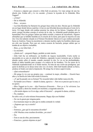 Ayn Rand

La rebelión de Atlas

—Conozco a alguien que conoció a John Galt en persona. Un viejo amigo de una tíaabuela mía. Estaba allí y lo vio suceder. ¿Conoce la leyenda de la Atlántidá, Miss
Taggart?
—¿Cómo?
—De la Atlántidá.
—Pues… un poco.
—Las Islas Benditas las llamaron los griegos hace miles de años. Decían que la Atlántidá
era un lugar donde héroes-espíritus vivían en una felicidad desconocida para el resto de la
tierra. Un lugar donde sólo podían penetrar las almas de los héroes. Llegaban allí sin
morir, porque llevaban consigo el secreto de la vida. La Atlántidá quedó perdida para la
humanidad. Pero los griegos sabían que había existido y trataron de encontrarla. Algunos
afirmaban que se hallaba hundida en el corazón de la tierra; pero para la mayoría era una
isla. Una isla radiante situada en el Océano Occidental. Quizá en lo que estaban pensando
fuese en América. Nunca la encontraron y durante muchos siglos los hombres dijeron que
era sólo una leyenda. Pero aun así, nunca cesaron de buscarla, porque sabían que se
trataba de un objetivo ineludible.
—Bien, ¿y ese John Galt…?
—La encontró.
—¿Quién era? —preguntó Dagny, perdido ya todo interés.
—John Galt fue un millonario; un hombre de riqueza incalculable. Cierta noche se
encontraba en su yate en mitad del Atlántico, capeando la peor tormenta que se hubiera
abatido jamás sobre el mundo, cuando encontró la isla. La vio en las profundidades,
donde se había hundido para escapar a la codicia de los hombres. Vio las torres de la
Atlántidá resplandeciendo en el fondo marino. Se trata de una visión tan prodigiosa, que
quien la disfruta ya no desea mirar otra vez a la tierra. John Galt hundió adrede su barco,
yéndose al fondo con toda la tripulación. Mi amigo fue el único superviviente.
—¡Qué extraordinario!
—Mi amigo lo vio con sus propios ojos —continuó la mujer, ofendida—. Ocurrió hace
años y la familia de John Galt ocultó la historia.
—¿Y qué ha pasado con su fortuna? No recuerdo haber oído hablar nunca de ella.
—Se hundió con el barco —añadió la dama, agresiva—. Pero no es preciso que lo crea, si
no quiere.
—Miss Taggart no lo cree —dijo Francisco d'Anconia—. Pero yo sí. Se volvieron. Las
había seguido y ahora las miraba con insolente y exagerada atención.
—¿Ha tenido alguna vez fe en algo, señor d'Anconia? —preguntó la dama, colérica.
—No, madame.
Se echó a reír, al verla retirarse bruscamente. Dagny dijo con frialdad:
—No veo la gracia por ninguna parte.
—Esa insensata mujer no sabe que te estaba contando la verdad.
—¿Supones que voy a creerlo?
—No.
—Entonces, ¿por qué lo encuentras divertido?
—¡Oh! Muchas cosas resultan divertidas, ¿no crees?
—No.
—Esta es una de ellas, precisamente.
—Francisco, ¿quieres dejarme en paz?
136

 