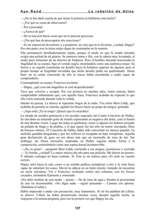 Ayn Rand

La rebelión de Atlas

—¿No te has dado cuenta de que fuiste la primera en hablarme esta noche?
—¿Por qué no cesas de observarme?
—Por curiosidad.
—¿Acerca de qué?
—De tu reacción hacia cosas que no te parecen graciosas.
—¿Por qué han de preocuparte mis reacciones?
—Es mi manera de divertirme; y a propósito, no creo que tú te diviertas, ¿verdad, Dagny?
Por otra parte, eres la única mujer digna de contemplar en la reunión.
Ella permaneció desafiadoramente rígida, porque el modo en que la estaba mirando
exigía una actitud de tal género. Se mantuvo tensa y fría, con la cabeza muy levantada, al
modo poco femenino de un director de Empresa. Pero el hombro desnudo traicionaba la
fragilidad de su cuerpo, bajo el vestido negro, mostrándola como una auténtica mujer. Su
fuerza y su orgullo constituían un desafío hacia la fortaleza superior de alguien; pero al
propio tiempo su fragilidad recordaba que dicho desafío podía ser quebrantado. Ahora
bien; no se sentía consciente de ello ni nunca había encontrado a nadie capaz de
comprenderlo.
Contemplando su cuerpo, Francisco exclamó:
—Dagny, ¡qué cosa tan magnífica se está desperdiciando!
Tuvo que volverse y escapar. Por vez primera en muchos años, sintió sonrojo; había
comprendido súbitamente que, con aquella frase, Francisco acababa de expresar lo que
ella venía sintiendo durante toda la velada,
Intentó no pensar. La detuvo el repentino fragor de la radio. Vio cómo Mort Liddy, que
acababa de ponerla en marcha, agitaba los brazos hacia un grupo de amigos, gritando:
—¡Aquí está! ¡Ya lo tengo! ¡Quiero que lo escuchéis!
La oleada de sonidos pertenecía a los acordes nupciales del Cuarto Concierto de Halley.
Se elevaban en torturado grito de triunfo expresando su negativa del dolor, cual el himno
de una distante visión. Luego las notas se quebraron, como si alguien les hubiera arrojado
un puñado de fango y de piedras, y lo que siguió fue tan sólo un rumor sincopado, lleno
de bruscos rebotes. El Concierto de Halley había sido convertido en música popular. La
melodía quedaba desgarrada y por los orificios se escapaba un hipo estrepitoso. Aquella
gran declaración de gozo no era ahora más que un murmullo de risas de bar. Sin
embargo, las frases musicales inspiradas en Halley seguían dando forma a la
composición, sosteniéndola como una espina dorsal inconmovible.
—¿No os gusta? —preguntó Mort Liddy sonriendo a sus amigos, jactancioso y excitado
—. Es bonita, ¿verdad? La mejor música del año para una película. Me dieron un premio.
Y además conseguí un buen contrato. Sí. Ésta es mi música para «El cielo en vuestro
corral».
Dagny miró hacia la sala, como si un sentido pudiera reemplazar a otro y la vista fuese
capaz de substituir los sones. Movió la cabeza en un lento círculo, tratando de encontrar
un ancla salvadora. Vio a Francisco reclinado contra una columna, con los brazos
cruzados, mirándola fijamente y sonriendo.
«No debo temblar de este modo —pensó—. He de irme de aquí.» Notaba la proximidad
de una ira incontrolable. «No digas nada —siguió pensando—. Camina con aplomo.
Abandona el salón.»
Había empezado a andar con precaución, muy lentamente. Al oír las palabras de Lillian,
se detuvo. Lillian las había pronunciado muchas veces durante aquella noche, en
respuesta a la misma pregunta, pero era la primera vez que Dagny las oía.
137

 
