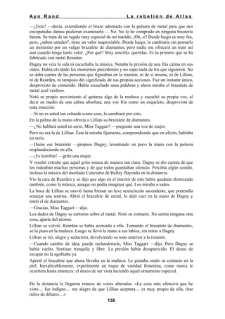 Ayn Rand

La rebelión de Atlas

—¿Esto? —decía, extendiendo el brazo adornado con la pulsera de metal para que dos
encopetadas damas pudieran examinarla—. No. No lo he comprado en ninguna bisutería
barata. Se trata de un regalo muy especial de mi marido, ¡Oh, sí! Desde luego es muy fea,
pero, ¿saben ustedes?, tiene un valor inapreciable. Desde luego, la cambiaría sin pensarlo
un momento por un vulgar brazalete de diamantes, pero nadie me ofrecerá un trato así
aun cuando tenga tanto valor. ¿Por qué? Muy sencillo, queridas. Es lo primero que se ha
fabricado con metal Rearden.
Dagny no veía la sala ni escuchaba la música. Notaba la presión de una fría calma en sus
oídos. Había olvidado los momentos precedentes y no supo nada de los que siguieron. No
se daba cuenta de las personas que figuraban en la reunión, ni de sí misma, ni de Lillian,
ni de Rearden, ni tampoco del significado de sus propias acciones. Fue un instante único,
desprovisto de contenido. Había escuchado unas palabras y ahora miraba el brazalete de
metal azul verdoso.
Notó su propio movimiento al quitarse algo de la muñeca y escuchó su propia voz, al
decir en medio de una calma absoluta; una voz fría como un esqueleto, desprovista de
toda emoción:
—Si no es usted tan cobarde como creo, lo cambiará por esto.
En la palma de la mano ofrecía a Lillian su brazalete de diamantes.
—¿No hablará usted en serio, Miss Taggart? —preguntó una voz de mujer.
Pero no era la de Lillian. Ésta la miraba fijamente, comprendiendo que en efecto, hablaba
en serio.
—Deme ese brazalete —propuso Dagny, levantando un poco la mano con la pulsera
resplandeciendo en ella.
—¡Es horrible! —gritó una mujer.
Y resultó extraño que aquel grito sonara de manera tan clara. Dagny se dio cuenta de que
los rodeaban muchas personas y de que todos guardaban silencio. Percibía algún sonido,
incluso la música del mutilado Concierto de Halley fluyendo en la distancia.
Vio la cara de Rearden y se dijo que algo en el interior de éste había quedado destrozado
también, como la música, aunque no podía imaginar qué. Los miraba a todos.
La boca de Lillian se movió hasta formar un leve semicírculo ascendente, que pretendía
semejar una sonrisa. Abrió el brazalete de metal, lo dejó caer en la mano de Dagny y
tomó el de diamantes.
—Gracias, Miss Taggart —dijo.
Los dedos de Dagny se cerraron sobre el metal. Notó su contacto. No sentía ninguna otra
cosa, aparte del mismo.
Lillian se volvió. Rearden se había acercado a ella. Tomando el brazalete de diamantes,
se lo puso en la muñeca. Luego se llevó la mano a sus labios, sin mirar a Dagny.
Lillian se rió, alegre y seductora, devolviendo su tono anterior a la reunión.
—Cuando cambie de idea, puede reclamármelo, Miss Taggart —dijo. Pero Dagny se
había vuelto. Sentíase tranquila y libre. La presión había desaparecido. El deseo de
escapar no la agobiaba ya.
Apretó el brazalete que ahora llevaba en la muñeca. Le gustaba sentir su contacto en la
piel. Inexplicablemente, experimentó un toque de vanidad femenina, como nunca le
ocurriera hasta entonces; el deseo de ser vista luciendo aquel ornamento especial.
De la distancia le llegaron retazos de voces alteradas: «La cosa más ofensiva que he
visto… fue indigno… me alegro de que Lillian aceptara… es muy propio de ella, tirar
miles de dólares…»
138

 