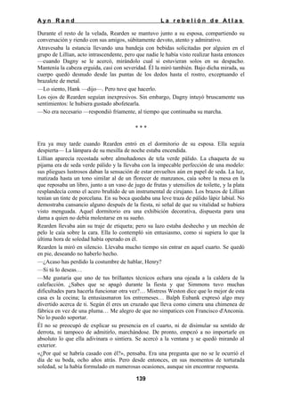 Ayn Rand

La rebelión de Atlas

Durante el resto de la velada, Rearden se mantuvo junto a su esposa, compartiendo su
conversación y riendo con sus amigos, súbitamente devoto, atento y admirativo.
Atravesaba la estancia llevando una bandeja con bebidas solicitadas por alguien en el
grupo de Lillian, acto intrascendente, pero que nadie le había visto realizar hasta entonces
—cuando Dagny se le acercó, mirándolo cual si estuvieran solos en su despacho.
Mantenía la cabeza erguida, casi con severidad. Él la miró también. Bajo dicha mirada, su
cuerpo quedó desnudo desde las puntas de los dedos hasta el rostro, exceptuando el
brazalete de metal.
—Lo siento, Hank —dijo—. Pero tuve que hacerlo.
Los ojos de Rearden seguían inexpresivos. Sin embargo, Dagny intuyó bruscamente sus
sentimientos: le hubiera gustado abofetearla.
—No era necesario —respondió fríamente, al tiempo que continuaba su marcha.
***
Era ya muy tarde cuando Rearden entró en el dormitorio de su esposa. Ella seguía
despierta— La lámpara de su mesilla de noche estaba encendida.
Lillian aparecía recostada sobre almohadones de tela verde pálido. La chaqueta de su
pijama era de seda verde pálido y la llevaba con la impecable perfección de una modelo:
sus pliegues lustrosos daban la sensación de estar envueltos aún en papel de seda. La luz,
matizada hasta un tono similar al de un florecer de manzanos, caía sobre la mesa en la
que reposaba un libro, junto a un vaso de jugo de frutas y utensilios de toilette, y la plata
resplandecía como el acero bruñido de un instrumental de cirujano. Los brazos de Lillian
tenían un tinte de porcelana. En su boca quedaba una leve traza de pálido lápiz labial. No
demostraba cansancio alguno después de la fiesta, ni señal de que su vitalidad se hubiera
visto menguada. Aquel dormitorio era una exhibición decorativa, dispuesta para una
dama a quien no debía molestarse en su sueño.
Rearden llevaba aún su traje de etiqueta; pero su lazo estaba deshecho y un mechón de
pelo le caía sobre la cara. Ella lo contempló sin entusiasmo, como si supiera lo que la
última hora de soledad había operado en él.
Rearden la miró en silencio. Llevaba mucho tiempo sin entrar en aquel cuarto. Se quedó
en pie, deseando no haberlo hecho.
—¿Acaso has perdido la costumbre de hablar, Henry?
—Si tú lo deseas…
—Me gustaría que uno de tus brillantes técnicos echara una ojeada a la caldera de la
calefacción. ¿Sabes que se apagó durante la fiesta y que Simmons tuvo muchas
dificultades para hacerla funcionar otra vez?… Mistress Weston dice que lo mejor de esta
casa es la cocina; la entusiasmaron los entremeses… Balph Eubank expresó algo muy
divertido acerca de ti. Según él eres un cruzado que lleva como cimera una chimenea de
fábrica en vez de una pluma… Me alegro de que no simpatices con Francisco d'Anconia.
No lo puedo soportar.
Él no se preocupó de explicar su presencia en el cuarto, ni de disimular su sentido de
derrota, ni tampoco de admitirlo, marchándose. De pronto, empezó a no importarle en
absoluto lo que ella adivinara o sintiera. Se acercó a la ventana y se quedó mirando al
exterior.
«¿Por qué se habría casado con él?», pensaba. Era una pregunta que no se le ocurrió el
día de su boda, ocho años atrás. Pero desde entonces, en sus momentos de torturada
soledad, se la había formulado en numerosas ocasiones, aunque sin encontrar respuesta.
139

 