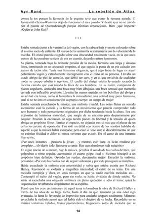 Ayn Rand

La rebelión de Atlas

contra la tos porque la farmacia de la esquina tuvo que cerrar la semana pasada. El
ferrocarril «Texas-Western» dejó de funcionar el mes pasado. Y desde ayer no se circula
por el puente de Queensborough porque efectúan reparaciones. Bien ¿qué importa?
¿Quién es John Galt?
***
Estaba sentada junto a la ventanilla del vagón, con la cabeza/baja y un pie colocado sobre
el asiento vacío de enfrente. El marco de la ventanilla se estremecía con la velocidad de la
marcha. El cristal parecía colgado sobre una obscuridad totalmente vacía, en la que unos
puntos de luz pasaban veloces de vez en cuando, dejando rastros luminosos.
Su pierna, torneada bajo la brillante presión de la media, formaba una larga y sinuosa
línea, terminando en un arqueado empeine, al que seguía la punta de un pie calzado con
zapato de tacón alto. Tenía una femenina elegancia, quizá algo fuera de lugar en aquel
polvoriento vagón y extrañamente incongruente con el resto de su persona. Llevaba un
usado abrigo de piel de camello, que debió ser caro, y en el que envolvía de cualquier
modo su cuerpo esbelto y nervioso. El cuello del abrigo estaba levantado tocando la
melena castaña que casi rozaba la línea de sus hombros. En su rostro, compuesto de
planos angulares, destacaba una boca muy bien dibujada, una boca sensual que mantenía
cerrada con inflexible precisión. Llevaba las manos metidas en los bolsillos del abrigo y
su actitud era tensa, como si lamentara la inmovilidad, una actitud muy poco femenina,
cual si no tuviera en consideración su propio cuerpo: un cuerpo de mujer.
Estaba sentada escuchando la música; una sinfonía triunfal. Las notas fluían en sentido
ascendente cual la esencia y la forma de un movimiento que parecía comprender todo
acto humano y todo pensamiento originados por dicha tendencia hacia la altura. Era una
explosión de luminosa sonoridad, que surgía de su encierro para desparramarse por
doquier. Poseían la excitación de algo recién puesto en libertad y la tensión de quien
abriga un propósito firme. Barrían el espacio, no dejando tras sí más que el placer de un
esfuerzo carente de oposición. Tan sólo un débil eco dentro de los sonidos hablaba de
aquello a que la música había escapado; pero cual si riese ante el descubrimiento de que
no existían frialdad o dolor ni nunca tuvieran que existir. Era el canto de una inmensa
liberación.,
«Por unos instantes —pensaba la joven —y reentras esto dure, es lícito rendirse por
completo… olvidarlo todo; limitarse a sentir. Hay que abandonar toda sujeción.»
En algún rincón de su mente, bajo la música, percibía el sonido de las ruedas del tren, que
golpeaban a ritmo regular, acentuando el cuarto golpe, cual si hicieran hincapié a un
propósito bien definido. Oyendo las ruedas, descansaba mejor. Escuchó la sinfonía,
pensando: «Por esto las ruedas han de seguir volteando y por esto prosiguen su marcha».
Había escuchado la sinfonía con anterioridad y sabía que estaba escrita por Richard
Halley. Reconoció su violenta y magnífica intensidad; el estilo de su tema. Era una
melodía compleja y clara, en unos tiempos en que ya nadie escribía melodías así…
Contempló el techo del vagón, pero sin verlo; se había olvidado de dónde estaba. No
sabía si escuchaba una orquesta sinfónica en plena ejecución o sólo el tema; quizá la
orquestación reverberaba simplemente en su espíritu.
Pensó que los ecos preliminares de aquel tema informaban la obra de Richard Halley a
través de los años de su larga lucha, hasta el día en que, teniendo ya una edad algo
avanzada, la fama lo favoreció de improviso para anularlo después totalmente. Mientras
escuchaba la sinfonía pensó que tal había sido el objetivo de su lucha. Recordaba en su
música tentativas veladas, frases prometedoras, fragmentos rotos de melodía que se
14

 