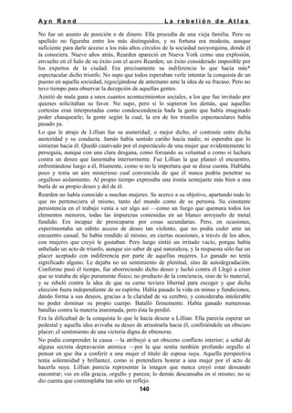 Ayn Rand

La rebelión de Atlas

No fue un asunto de posición o de dinero. Ella procedía de una vieja familia. Pero su
apellido no figuraba entre los más distinguidos, y su fortuna era modesta, aunque
suficiente para darle acceso a los más altos círculos de la sociedad neoyorquina, donde él
la conociera. Nueve años atrás, Rearden apareció en Nueva York como una explosión,
envuelto en el halo de su éxito con el acero Rearden; un éxito considerado imposible por
los expertos de la ciudad. Era precisamente su indiferencia lo que hacía más*
espectacular dicho triunfo. No supo que todos esperaban verle intentar la conquista de un
puesto en aquella sociedad, regocijándose de antemano ante la idea de su fracaso. Pero no
tuvo tiempo para observar la decepción de aquellas gentes.
Asistió de mala gana a unos cuantos acontecimientos sociales, a los que fue invitado por
quienes solicitaban su favor. No supo, pero sí lo supieron los demás, que aquellas
cortesías eran interpretadas como condescendencia hada la gente que había imaginado
poder chasquearle; la gente según la cual, la era de los triunfos espectaculares había
pasado ya.
Lo que le atrajo de Lillian fue su austeridad; o mejor dicho, el contraste entre dicha
austeridad y su conducta. Jamás había sentido cariño hacia nadie, ni esperaba que lo
sintieran hacia él. Quedó cautivado por el espectáculo de una mujer que evidentemente lo
perseguía, aunque con una clara desgana, como forzando su voluntad o como si luchara
contra un deseo que lamentaba interiormente. Fue Lillian la que planeó el encuentro,
enfrentándose luego a él, fríamente, como si no le importara que se diese cuenta. Hablaba
poco y tenía un aire misterioso cual convencida de que él nunca podría penetrar su
orgulloso aislamiento. Al propio tiempo expresaba una ironía semejante más bien a una
burla de su propio deseo y del de él.
Rearden no había conocido a muchas mujeres. Se acerco a su objetivo, apartando todo lo
que no perteneciera al mismo, tanto del mundo como de su persona. Su constante
persistencia en el trabajo venía a ser algo así —como un fuego que quemara todos los
elementos menores, todas las impurezas contenidas en un blanco arroyuelo de metal
fundido. Era incapaz de preocuparse por cosas secundarias. Pero, en ocasiones,
experimentaba un súbito acceso de deseo tan violento, que no podía ceder ante un
encuentro casual. Se había rendido al mismo, en ciertas ocasiones, a través de los años,
con mujeres que creyó le gustaban. Pero luego sintió un irritado vacío, porque había
anhelado un acto de triunfo, aunque sin saber de qué naturaleza, y la respuesta sólo fue un
placer aceptado con indiferencia por parte de aquellas mujeres. Lo ganado no tenía
significado alguno. Le dejaba no un sentimiento de plenitud, sino de autodegradación.
Conforme pasó el tiempo, fue aborreciendo dicho deseo y luchó contra él Llegó a creer
que se trataba de algo puramente físico; no producto de la conciencia, sino de lo material,
y se rebeló contra la idea de que su carne tuviera libertad para escoger y que dicha
elección fuera independiente de su espíritu. Había pasado la vida en minas y fundiciones,
dando forma a sus deseos, gracias a la claridad de su cerebro, y consideraba intolerable
no poder dominar su propio cuerpo. Batalló firmemente. Había ganado numerosas
batallas contra la materia inanimada, pero ésta la perdió.
Era la dificultad de la conquista lo que le hacía desear a Lillian. Ella parecía esperar un
pedestal y aquella idea avivaba su deseo de arrastrarla hacia él, confiriéndole un obscuro
placer; el sentimiento de una victoria digna de obtenerse.
No podía comprender la causa —la atribuyó a un obsceno conflicto interior; a señal de
alguna secreta depravación anímica —por la que sentía también profundo orgullo al
pensar en que iba a conferir a una mujer el título de esposa suya. Aquella perspectiva
tenía solemnidad y brillantez, como si pretendiera honrar a una mujer por el acto de
hacerla suya. Lillian parecía representar la imagen que nunca creyó estar deseando
encontrar; vio en ella gracia, orgullo y pureza; lo demás descansaba en sí mismo; no se
dio cuenta que contemplaba tan sólo un reflejo.
140

 