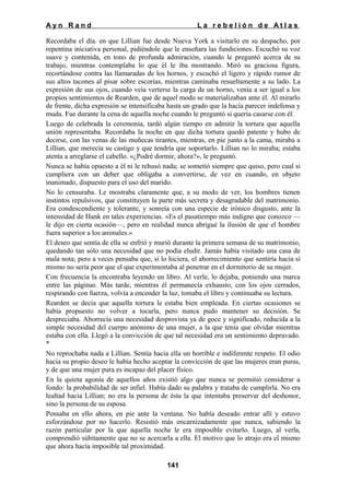 Ayn Rand

La rebelión de Atlas

Recordaba el día. en que Lillian fue desde Nueva York a visitarlo en su despacho, por
repentina iniciativa personal, pidiéndole que le enseñara las fundiciones. Escuchó su voz
suave y contenida, en tono de profunda admiración, cuando le preguntó acerca de su
trabajo, mientras contemplaba lo que él le iba mostrando. Miró su graciosa figura,
recortándose contra las llamaradas de los hornos, y escuchó el ligero y rápido rumor de
sus altos tacones al pisar sobre escorias, mientras caminaba resueltamente a su lado. La
expresión de sus ojos, cuando veía verterse la carga de un horno, venía a ser igual a los
propios sentimientos de Rearden, que de aquel modo se materializaban ante él. Al mirarlo
de frente, dicha expresión se intensificaba hasta un grado que la hacía parecer indefensa y
muda. Fue durante la cena de aquella noche cuando le preguntó si quería casarse con él.
Luego de celebrada la ceremonia, tardó algún tiempo en admitir la tortura que aquella
unión representaba. Recordaba la noche en que dicha tortura quedó patente y hubo de
decirse, con las venas de las muñecas tirantes, mientras, en pie junto a la cama, miraba a
Lillian, que merecía su castigo y que tendría que soportarlo. Lillian no lo miraba; estaba
atenta a arreglarse el cabello. «¿Podré dormir, ahora?», le preguntó.
Nunca se había opuesto a él ni le rehusó nada; se sometió siempre que quiso, pero cual si
cumpliera con un deber que obligaba a convertirse, de vez en cuando, en objeto
inanimado, dispuesto para el uso del marido.
No lo censuraba. Le mostraba claramente que, a su modo de ver, los hombres tienen
instintos repulsivos, que constituyen la parte más secreta y desagradable del matrimonio.
Era condescendiente y tolerante, y sonreía con una especie de irónico disgusto, ante la
intensidad de Hank en tales experiencias. «Es el pasatiempo más indigno que conozco —
le dijo en cierta ocasión—, pero en realidad nunca abrigué la ilusión de que el hombre
fuera superior a los animales.»
El deseo que sentía de ella se enfrió y murió durante la primera semana de su matrimonio,
quedando tan sólo una necesidad que no podía eludir. Jamás había visitado una casa de
mala nota; pero a veces pensaba que, si lo hiciera, el aborrecimiento que sentiría hacia sí
mismo no sería peor que el que experimentaba al penetrar en el dormitorio de su mujer.
Con frecuencia la encontraba leyendo un libro. Al verle, lo dejaba, poniendo una marca
entre las páginas. Más tarde, mientras él permanecía exhausto, con los ojos cerrados,
respirando con fuerza, volvía a encender la luz, tomaba el libro y continuaba su lectura.
Rearden se decía que aquella tortura le estaba bien empleada. En ciertas ocasiones se
había propuesto no volver a tocarla, pero nunca pudo mantener su decisión. Se
despreciaba. Aborrecía una necesidad desprovista ya de goce y significado, reducida a la
simple necesidad del cuerpo anónimo de una mujer, a la que tenía que olvidar mientras
estaba con ella. Llegó a la convicción de que tal necesidad era un sentimiento depravado.
*
No reprochaba nada a Lillian. Sentía hacia ella un horrible e indiferente respeto. El odio
hacia su propio deseo le había hecho aceptar la convicción de que las mujeres eran puras,
y de que una mujer pura es incapaz del placer físico.
En la quieta agonía de aquellos años existió algo que nunca se permitió considerar a
fondo: la probabilidad de ser infiel. Había dado su palabra y trataba de cumplirla. No era
lealtad hacia Lillian; no era la persona de ésta la que intentaba preservar del deshonor,
sino la persona de su esposa.
Pensaba en ello ahora, en pie ante la ventana. No había deseado entrar allí y estuvo
esforzándose por no hacerlo. Resistió más encarnizadamente que nunca, sabiendo la
razón particular por la que aquella noche le era imposible evitarlo. Luego, al verla,
comprendió súbitamente que no se acercarla a ella. El motivo que lo atrajo era el mismo
que ahora hacía imposible tal proximidad.
141

 