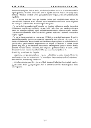 Ayn Rand

La rebelión de Atlas

Permaneció tranquilo, libre de deseo, notando el desabrido alivio de su indiferencia hacia
aquel aposento y a cuanto contuviera. Daba la espalda a Lillian para no ser testigo de su
brillante y bruñida castidad. Creyó que debería sentir respeto, pero sólo experimentaba
repulsión.
—… el doctor Pritchett dijo que nuestra cultura está desapareciendo porque las
Universidades dependen de las limosnas de los industriales carniceros, de los magnates
del acero y de los fabricantes de cereales para desayunos.
¿Por qué se habría casado con él? Aquella voz limpia y brillante no sonaba sin motivo.
Lillian sabía muy bien por qué había entrado. Sabía cuáles iban a ser los efectos de verla
tomar una bandejita de plata y seguir hablando animadamente, mientras se pulía las uñas.
Continuó sus comentarios acerca de la fiesta, pero no mencionó a Bertram Scudder ni a
Dagny Taggart.
¿Por qué se había empeñado en casarse con él? Notó en su actitud la presencia de un frío
y decidido propósito, pero no supo por qué condenarla. Nunca intentó valerse de él ni le
había solicitado nada. No encontraba satisfacción en el prestigio de un poderío industrial
que aborrecía, prefiriendo su propio círculo de amigos. No buscaba el dinero, ya que
gastaba muy poco, y era indiferente a la clase de extravagancias que él le hubiera podido
permitir. No tenía derecho a acusarla, pero tampoco a quebrantar su lazo de unión. Dentro
de su matrimonio, era una mujer honorable, que nada material pedía de él.
Se volvió y la miró con aire fatigado.
—La próxima vez que des una fiesta —le dijo—, limítate a tu propio Circulo. No invites
a quienes crees que son amigos míos. No tengo deseo alguno de encontrármelos en casa.
Se echó a reír, asombrada y complacida.
—No te lo recrimino, querido —declaró. Hank abandonó la habitación sin añadir palabra.
¿Qué deseaba de él? ¿Qué perseguía? Pero ni en todo el universo hubiera podido hallar
una respuesta.

142

 
