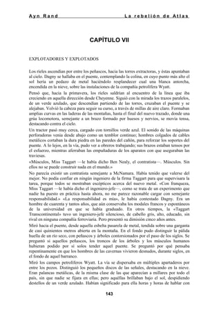 Ayn Rand

La rebelión de Atlas

CAPÍTULO VII
EXPLOTADORES Y EXPLOTADOS
Los ríeles ascendían por entre los peñascos, hacia las torres extractoras, y éstas apuntaban
al cielo. Dagny se hallaba en el puente, contemplando la colina, en cuyo punto más alto el
sol hería un pedazo de metal haciéndolo resplandecer cual una blanca antorcha,
encendida en la nieve, sobre las instalaciones de la compañía petrolífera Wyatt.
Pensó que, hacia la primavera, los ríeles saldrían al encuentro de la línea que iba
creciendo en aquella dirección desde Cheyenne. Siguió con la mirada los trazos paralelos,
de un verde azulado, que descendían partiendo de las torres, cruzaban el puente y se
alejaban. Volvió la cabeza para seguir su curso, a través de millas de aire claro. Formaban
amplias curvas en las laderas de las montañas, hasta el final del nuevo trazado, donde una
grúa locomotora, semejante a un brazo formado por huesos y nervios, se movía tensa,
destacando contra el cielo.
Un tractor pasó muy cerca, cargado con tornillos verde azul. El sonido de las máquinas
perforadoras venia desde abajo como un temblor continuo; hombres colgados de cables
metálicos cortaban la dura piedra en las paredes del cañón, para reforzar los soportes del
puente. A lo lejos, en la vía, pudo ver a obreros trabajando; sus brazos estaban tensos por
el esfuerzo, mientras aferraban las empuñaduras de los aparatos con que aseguraban las
traviesas.
«Músculos, Miss Taggart —le había dicho Ben Nealy, el contratista—. Músculos. Sin
ellos no se puede construir nada en el mundo.»
No parecía existir un contratista semejante a McNamara. Había tenido que valerse del
mejor. No podía confiar en ningún ingeniero de la firma Taggart para que supervisara la
tarea, porque todos se mostraban escépticos acerca del nuevo metal. «Con franqueza,
Miss Taggart —le había dicho el ingeniero-jefe—, como se trata de un experimento que
nadie ha puesto en práctica hasta ahora, no me parece razonable cargar con semejante
responsabilidad.» «La responsabilidad es mía», le había contestado Dagny. Era un
hombre de cuarenta y tantos años, que aún conservaba los modales francos y espontáneos
de la universidad en que se había graduado. En otros tiempos, la «Taggart
Transcontinental» tuvo un ingeniero-jefe silencioso, de cabello gris, alto, educado, sin
rival en ninguna compañía ferroviaria. Pero presentó su dimisión cinco años antes.
Miró hacia el puente, desde aquella esbelta pasarela de metal, tendida sobre una garganta
de casi quinientos metros abierta en la montaña. En el fondo pudo distinguir la pálida
huella de un río seco, con peñascos y árboles contorsionados por el paso de los siglos. Se
preguntó si aquellos peñascos, los troncos de los árboles y los músculos humanos
hubieran podido por sí solos tender aquel puente. Se preguntó por qué pensaba
repentinamente en que los hombres de las cavernas vivieron desnudos, durante siglos, en
el fondo de aquel barranco.
Miró los campos petrolíferos Wyatt. La vía se dispersaba en múltiples apartaderos por
entre los pozos. Distinguió los pequeños discos de las señales, destacando en la nieve.
Eran palancas metálicas, de la misma clase de las que aparecían a millares por todo el
país, sin que nadie se fijara en ellas; pero aquéllas brillaban bajo el sol, despidiendo
destellos de un verde azulado. Habían significado para ella horas y horas de hablar con
143

 