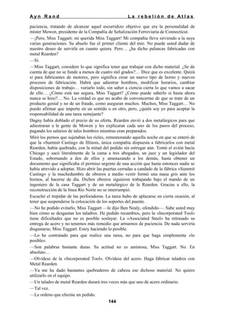 Ayn Rand

La rebelión de Atlas

paciencia, tratando de alcanzar aquel escurridizo objetivo que era la personalidad de
míster Mowen, presidente de la Compañía de Señalización Ferroviaria de Connecticut.
—¡Pero, Miss Taggart; mi querida Miss Taggart! Mi compañía lleva sirviendo a la suya
varias generaciones. Su abuelo fue el primer cliente del mío. No puede usted dudar de
nuestro deseo de servirla en cuanto quiera. Pero… ¿ha dicho palancas fabricadas con
metal Rearden?
—Sí.
—Miss Taggart, considere lo que significa tener que trabajar con dicho material. ¿Se da
cuenta de que no se funde a menos de cuatro mil grados?… Dice que es excelente. Quizá
sí para fabricantes de motores, pero significa crear un nuevo tipo de horno y nuevos
procesos de fabricación. Habrá que adiestrar hombres, modificar horarios, cambiar
disposiciones de trabajo… variarlo todo, sin saber a ciencia cierta lo que vamos a sacar
de ello… ¿Cómo está tan segura, Miss Taggart? ¿Cómo puede saberlo si hasta ahora
nunca se hizo?… No. La verdad es que no acabo de convencerme de que se trate de un
producto genial y no de un fraude, como aseguran muchos. Muchos, Miss Taggart… No
puedo afirmar que importe en un sentido o en otro, pero, ¿quién soy yo para aceptar la
responsabilidad de una tarea semejante?
Dagny había doblado el precio de su oferta. Rearden envió a dos metalúrgicos para que
adiestraran a la gente de Mowen y les explicaran cada uno de los pasos del proceso,
pagando los salarios de tales hombres mientras eran preparados.
Miró los pernos que sujetaban los rieles, rememorando aquella noche en que se enteró de
que la «Summit Casting» de Illinois, única compañía dispuesta a fabricarlos con metal
Rearden, había quebrado, con la mitad del pedido sin entregar aún. Tomó el avión hacia
Chicago y sacó literalmente de la cama a tres abogados, un juez y un legislador del
Estado, sobornando a dos de ellos y amenazando a los demás, hasta obtener un
documento que significaba el permiso urgente de una acción que hasta entonces nadie se
había atrevido a adoptar. Hizo abrir las puertas cerradas a candado de la fábrica «Summit
Casting» y la muchedumbre de obreros a medio vestir formó una masa gris ante los
hornos, al hacerse de día. Dichos obreros siguieron trabajando bajo el mando de un
ingeniero de la casa Taggart y de un metalúrgico de la Rearden. Gracias a ello, la
reconstrucción de la línea Río Norte no se interrumpió.
Escuchó el trepidar de las perforadoras. La tarea hubo de aplazarse en cierta ocasión, al
tener que suspenderse la colocación de los soportes del puente.
—No he podido evitarlo, Miss Taggart —le dijo Ben Nealy, ofendido—. Sabe usted muy
bien cómo se desgastan los taladros. He pedido recambios, pero la «Incorporated Tool»
tiene dificultades que no es posible soslayar. La «Associated Steel» ha retrasado su
entrega de acero y no tenemos más remedio que armarnos de paciencia. De nada serviría
disgustarse, Miss Taggart. Estoy haciendo lo posible.
—Lo he contratado para que realice una tarea, no para que haga simplemente «lo
posible».
—Son palabras bastante duras. Su actitud no es amistosa, Miss Taggart. No. En
absoluto…
—Olvídese de la «Incorporated Tool». Olvídese del acero. Haga fabricar taladros con
Metal Rearden.
—Ya me ha dado bastantes quebraderos de cabeza ese dichoso material. No quiero
utilizarlo en el equipo.
—Un taladro de metal Rearden durará tres veces más que uno de acero ordinario.
—Tal vez.
—Le ordeno que efectúe un pedido.
144

 